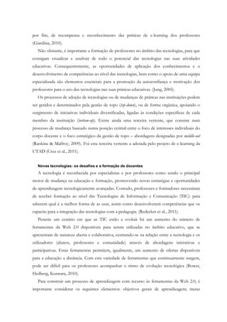 por fim, de recompensa e reconhecimento das práticas de e-learning dos professores
(Giardina, 2010).
   Não obstante, é importante a formação de professores no âmbito das tecnologias, para que
consigam visualizar e usufruir de todo o potencial das tecnologias nas suas atividades
educativas. Consequentemente, as oportunidades de aplicação dos conhecimentos e o
desenvolvimento de competências ao nível das tecnologias, bem como o apoio de uma equipa
especializada são elementos essenciais para a promoção da autoconfiança e motivação dos
professores para o uso das tecnologias nas suas práticas educativas. (Jung, 2005).
   Os processos de adoção de tecnologias ou de mudanças de práticas nas instituições podem
ser geridos e determinados pela gestão de topo (top-down), ou de forma orgânica, apoiando o
surgimento de iniciativas individuais diversificadas, ligadas às condições específicas de cada
membro da instituição (bottom-up). Existe ainda uma terceira vertente, que consiste num
processo de mudança baseado numa posição central entre o foco de interesses individuais do
corpo docente e o foco estratégico da gestão de topo – abordagens designadas por middle-out
(Rankine & Malfroy, 2009). Foi esta terceira vertente a adotada pelo projeto de e-learning da
UTAD (Cruz et al., 2011).


   Novas tecnologias: os desafios e a formação de docentes
   A tecnologia é reconhecida por especialistas e por professores como sendo o principal
motor de mudança na educação e formação, promovendo novas estratégias e oportunidades
de aprendizagem tecnologicamente avançadas. Contudo, professores e formadores necessitam
de receber formação ao nível das Tecnologias de Informação e Comunicação (TIC): para
saberem qual é a melhor forma de as usar, assim como desenvolverem competências que os
capacite para a integração das tecnologias com a pedagogia. (Redecker et al., 2011).
   Perante um cenário em que as TIC estão a evoluir há um aumento do número de
ferramentas da Web 2.0 disponíveis para serem utilizadas no âmbito educativo, que se
apresentam de natureza aberta e colaborativa, centrando-se na relação entre a tecnologia e os
utilizadores (alunos, professores e comunidade) através de abordagens interativas e
participativas. Estas ferramentas permitem, igualmente, um aumento de ofertas disponíveis
para a educação a distância. Com esta variedade de ferramentas que continuamente surgem,
pode ser difícil para os professores acompanhar o ritmo de evolução tecnológica (Bower,
Hedberg, Kuswara, 2010).
   Para construir um processo de aprendizagem com recurso às ferramentas da Web 2.0, é
importante considerar os seguintes elementos: objetivos gerais de aprendizagem; metas
 
