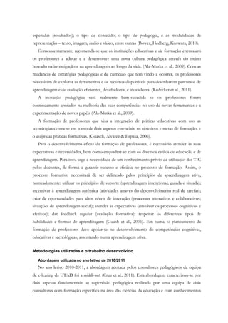 esperadas (resultados); o tipo de conteúdo; o tipo de pedagogia, e as modalidades de
representação – texto, imagem, áudio e vídeo, entre outras (Bower, Hedberg, Kuswara, 2010).
   Consequentemente, recomenda-se que as instituições educativas e de formação encorajem
os professores a adotar e a desenvolver uma nova cultura pedagógica através do treino
baseado na investigação e na aprendizagem ao longo da vida. (Ala-Mutka et al., 2009). Com as
mudanças de estratégias pedagógicas e de currículo que têm vindo a ocorrer, os professores
necessitam de explorar as ferramentas e os recursos disponíveis para desenharem percursos de
aprendizagem e de avaliação eficientes, desafiadores, e inovadores. (Redecker et al., 2011).
   A inovação pedagógica será realmente bem-sucedida se os professores forem
continuamente apoiados na melhoria das suas competências no uso de novas ferramentas e a
experimentação de novos papéis (Ala-Mutka et al., 2009).
   A formação de professores que visa a integração de práticas educativas com uso as
tecnologias centra-se em torno de dois aspetos essenciais: os objetivos e metas de formação, e
o design das práticas formativas. (Guasch, Alvarez & Espasa, 2006).
   Para o desenvolvimento eficaz da formação de professores, é necessário atender às suas
expectativas e necessidades, bem como enquadrar-se com os diversos estilos de educação e de
aprendizagem. Para isso, urge a necessidade de um conhecimento prévio da utilização das TIC
pelos docentes, de forma a garantir sucesso e eficácia no processo de formação. Assim, o
processo formativo necessitará de ser delineado pelos princípios de aprendizagem ativa,
nomeadamente: utilizar os princípios de suporte (aprendizagem intencional, guiada e situada);
incentivar à aprendizagem autêntica (atividades através do desenvolvimento real de tarefas);
criar de oportunidades para altos níveis de interação (processos interativos e colaborativos;
situações de aprendizagem social); atender às expectativas (envolver os processos cognitivos e
afetivos); dar feedback regular (avaliação formativa); respeitar os diferentes tipos de
habilidades e formas de aprendizagem (Guash et al., 2006). Em suma, o planeamento da
formação de professores deve apoiar-se no desenvolvimento de competências cognitivas,
educativas e tecnológicas, assentando numa aprendizagem ativa.


Metodologias utilizadas e o trabalho desenvolvido

   Abordagem utilizada no ano letivo de 2010/2011
   No ano letivo 2010-2011, a abordagem adotada pelos consultores pedagógicos da equipa
de e-learing da UTAD foi a middle-out. (Cruz et al., 2011). Esta abordagem caracterizou-se por
dois aspetos fundamentais: a) supervisão pedagógica realizada por uma equipa de dois
consultores com formação específica na área das ciências da educação e com conhecimentos
 