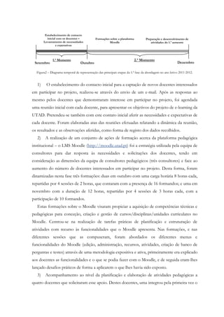 Estabelecimento de contacto
          inicial com os docentes –          Formações sobre a plataforma          Preparação e desenvolvimento de
        Levantamento de necessidades                  Moodle                          atividades do 1.º semestre
                 e expetativas



              1.º Momento                                                   2.º Momento
 Setembro                         Outubro                                                                 Dezembro

  Figura2 – Diagrama temporal de representação das principais etapas da 1.ª fase da abordagem no ano letivo 2011-2012.


   1)     O estabelecimento do contacto inicial para a captação de novos docentes interessados
em participar no projeto, realizou-se através do envio de um e-mail. Após as respostas ao
mesmo pelos docentes que demonstraram interesse em participar no projeto, foi agendada
uma reunião inicial com cada docente, para apresentar os objetivos do projeto de e-learning da
UTAD. Pretendeu-se também com este contato inicial aferir as necessidades e expectativas de
cada docente. Foram elaboradas atas das reuniões efetuadas relatando a dinâmica da reunião,
os resultados e as observações aferidas, como forma de registo dos dados recolhidos.
   2)    A realização de um conjunto de ações de formação acerca da plataforma pedagógica
institucional – o LMS Moodle (http://moodle.utad.pt) foi a estratégia utilizada pela equipa de
consultores para dar resposta às necessidades e solicitações dos docentes, tendo em
consideração as dimensões da equipa de consultores pedagógicos (três consultores) e face ao
aumento do número de docentes interessados em participar no projeto. Desta forma, foram
dinamizadas nesta fase três formações: duas em outubro com uma carga horária 8 horas cada,
repartidas por 4 sessões de 2 horas, que contaram com a presença de 16 formandos; e uma em
novembro com a duração de 12 horas, repartidas por 4 sessões de 3 horas cada, com a
participação de 10 formandos.
   Estas formações sobre o Moodle visaram propiciar a aquisição de competências técnicas e
pedagógicas para conceção, criação e gestão de cursos/disciplinas/unidades curriculares no
Moodle. Centrou-se na realização de tarefas práticas de planificação e estruturação de
atividades com recurso às funcionalidades que o Moodle apresenta. Nas formações, e nas
diferentes sessões que as compuseram, foram abordados os diferentes menus e
funcionalidades do Moodle (edição, administração, recursos, atividades, criação de banco de
perguntas e testes) através de uma metodologia expositiva e ativa, primeiramente era explicado
aos docentes as funcionalidades e o que se podia fazer com o Moodle, e de seguida eram-lhes
lançado desafios práticos de forma a aplicarem o que lhes havia sido exposto.
   3)    Acompanhamento ao nível da planificação e elaboração de atividades pedagógicas a
quatro docentes que solicitaram esse apoio. Destes docentes, uma integrou pela primeira vez o
 
