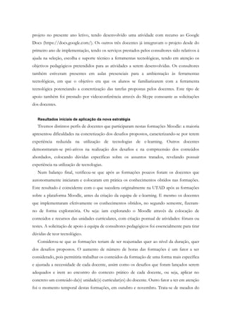 projeto no presente ano letivo, tendo desenvolvido uma atividade com recurso ao Google
Docs (https://docs.google.com/). Os outros três docentes já integravam o projeto desde do
primeiro ano de implementação, tendo os serviços prestados pelos consultores sido relativos à
ajuda na seleção, escolha e suporte técnico a ferramentas tecnológicas, tendo em atenção os
objetivos pedagógicos pretendidos para as atividades a serem desenvolvidas. Os consultores
também estiveram presentes em aulas presenciais para a ambientação às ferramentas
tecnológicas, em que o objetivo era que os alunos se familiarizarem com a ferramenta
tecnológica potenciando a concretização das tarefas propostas pelos docentes. Este tipo de
apoio também foi prestado por videoconferência através do Skype consoante as solicitações
dos docentes.


   Resultados iniciais de aplicação da nova estratégia
   Tivemos distintos perfis de docentes que participaram nestas formações Moodle: a maioria
apresentou dificuldades na concretização dos desafios propostos, caracterizando-se por terem
experiência reduzida na utilização de tecnologias de e-learning. Outros docentes
demonstraram-se pró-ativos na realização dos desafios e na compreensão dos conteúdos
abordados, colocando dúvidas específicas sobre os assuntos tratados, revelando possuir
experiência na utilização de tecnologias.
   Num balanço final, verificou-se que após as formações poucos foram os docentes que
autonomamente iniciaram e colocaram em prática os conhecimentos obtidos nas formações.
Este resultado é coincidente com o que sucedera originalmente na UTAD após as formações
sobre a plataforma Moodle, antes da criação da equipa de e-learning. E mesmo os docentes
que implementaram efetivamente os conhecimentos obtidos, no segundo semestre, fizeram-
no de forma exploratória. Ou seja: iam explorando o Moodle através da colocação de
conteúdos e recursos das unidades curriculares, com criação pontual de atividades: fóruns ou
testes. A solicitação de apoio à equipa de consultores pedagógicos foi essencialmente para tirar
dúvidas de teor tecnológico.
   Considerou-se que as formações teriam de ser reajustadas quer ao nível da duração, quer
dos desafios propostos. O aumento de número de horas das formações é um fator a ser
considerado, pois permitiria trabalhar os conteúdos da formação de uma forma mais específica
e ajustada a necessidade de cada docente, assim como os desafios que foram lançados serem
adequados e irem ao encontro do contexto prático de cada docente, ou seja, aplicar no
concreto um conteúdo da(s) unidade(s) curricular(es) do docente. Outro fator a ter em atenção
foi o momento temporal destas formações, em outubro e novembro. Trata-se de meados do
 