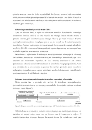 primeiro semestre, o que não facilita a possibilidade dos docentes tentarem implementar ainda
nesse primeiro semestre práticas pedagógicas recorrendo ao Moodle. Uma forma de verificar
se este fato tem influência seria a realização das formações no início de setembro ou no fim do
ano letivo, para comparação.


   Reformulação da estratégia inicial de 2011/2012
   Após um semestre letivo, a equipa de consultores necessitou de reformular a estratégia
inicialmente utilizada. Trata-se de uma reedição da estratégia inicial utilizada durante o
primeiro semestre, pois constatamos que a estratégia falhou já que foram poucos os docentes
que implementaram práticas pedagógicas com o uso do Moodle ou de outras ferramentas
tecnológicas. Assim, a equipa optou por nesta segunda fase regressar à estratégia adotada no
ano letivo 2010-2011, uma estratégia personalizada com os docentes que teve sucesso e bons
resultados, e por isso ser novamente uma aposta.
   Desta forma, a segunda fase da abordagem pedagógica utilizada pela equipa de e-learning
da UTAD no presente ano letivo caracteriza-se por uma estratégia personalizada, que vai ao
encontro das necessidades específicas de cada docente: estabeleceu-se um contato
personalizado e houve sessões individualizadas de consultoria pedagógica posteriores. Com
esta estratégia deu-se um aumento na procura dos serviços prestados pelos consultores
pedagógicos, nomeadamente no suporte tecnológico (escolha de ferramentas) e na elaboração
e acompanhamento de atividades de e-learning.


   Relatos e observações preliminares do terreno face à estratégia reformulada
   Nesta segunda fase a prestação dos serviços de consultoria tecno-pedagógicos
personalizados caracterizou-se por um processo gradual e de evolução continua através de
diferentes etapas (Figura 3):
        Estabelecimento de contacto
         inicial com os docentes –             Preparação de atividades do 2.º        Desenvolvimento de atividades do
      Levantamento de necessidades e                     semestre                               2.º semestre
       expetativas para o 2.º semestre



                 1.º Momento                                                     2.º Momento
     Janeiro                             Fevereiro                                                              Até ao
                                                                                                                presente
   Figura 3 – Diagrama temporal de representação das principais etapas da 2.ª fase da abordagem no ano letivo 2011-2012.


   1) Estabeleceu-se novamente o contacto com os docentes que manifestaram interesse em
participar no projeto assim como com os docentes que já integravam o projeto. O
estabelecimento deste contacto, decorreu da seguinte forma: foi enviado um e-mail para
 