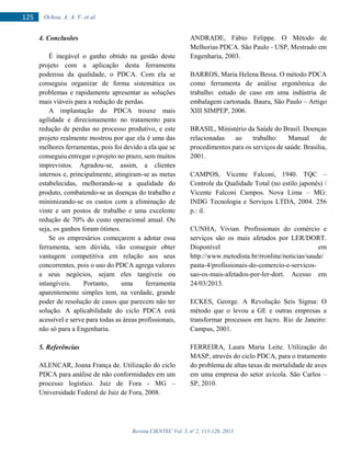 Revista CIENTEC Vol. 5, no
2, 115-126, 2013
125 Ochoa, A. A. V. et al.
4. Conclusões
É inegável o ganho obtido na gestão deste
projeto com a aplicação desta ferramenta
poderosa da qualidade, o PDCA. Com ela se
conseguiu organizar de forma sistemática os
problemas e rapidamente apresentar as soluções
mais viáveis para a redução de perdas.
A implantação do PDCA trouxe mais
agilidade e direcionamento no tratamento para
redução de perdas no processo produtivo, e este
projeto realmente mostrou por que ela é uma das
melhores ferramentas, pois foi devido a ela que se
conseguiu entregar o projeto no prazo, sem muitos
imprevistos. Agradou-se, assim, a clientes
internos e, principalmente, atingiram-se as metas
estabelecidas, melhorando-se a qualidade do
produto, combatendo-se as doenças do trabalho e
minimizando-se os custos com a eliminação de
vinte e um postos de trabalho e uma excelente
redução de 70% do custo operacional anual. Ou
seja, os ganhos foram ótimos.
Se os empresários começarem a adotar essa
ferramenta, sem dúvida, vão conseguir obter
vantagem competitiva em relação aos seus
concorrentes, pois o uso do PDCA agrega valores
a seus negócios, sejam eles tangíveis ou
intangíveis. Portanto, uma ferramenta
aparentemente simples tem, na verdade, grande
poder de resolução de casos que parecem não ter
solução. A aplicabilidade do ciclo PDCA está
acessível e serve para todas as áreas profissionais,
não só para a Engenharia.
5. Referências
ALENCAR, Joana França de. Utilização do ciclo
PDCA para análise de não conformidades em um
processo logístico. Juiz de Fora - MG –
Universidade Federal de Juiz de Fora, 2008.
ANDRADE, Fábio Felippe. O Método de
Melhorias PDCA. São Paulo - USP, Mestrado em
Engenharia, 2003.
BARROS, Maria Helena Bessa. O método PDCA
como ferramenta de análise ergonômica do
trabalho: estudo de caso em uma indústria de
embalagem cartonada. Bauru, São Paulo – Artigo
XIII SIMPEP, 2006.
BRASIL, Ministério da Saúde do Brasil. Doenças
relacionadas ao trabalho: Manual de
procedimentos para os serviços de saúde. Brasília,
2001.
CAMPOS, Vicente Falconi, 1940. TQC –
Controle da Qualidade Total (no estilo japonês) /
Vicente Falconi Campos. Nova Lima – MG:
INDG Tecnologia e Serviços LTDA, 2004. 256
p.: il.
CUNHA, Vivian. Profissionais do comércio e
serviços são os mais afetados por LER/DORT.
Disponível em
http://www.metodista.br/rronline/noticias/saude/
pasta-4/profissionais-do-comercio-e-servicos-
sao-os-mais-afetados-por-ler-dort. Acesso em
24/03/2013.
ECKES, George. A Revolução Seis Sigma: O
método que o levou a GE e outras empresas a
transformar processos em lucro. Rio de Janeiro:
Campus, 2001.
FERREIRA, Laura Maria Leite. Utilização do
MASP, através do ciclo PDCA, para o tratamento
do problema de altas taxas de mortalidade de aves
em uma empresa do setor avícola. São Carlos –
SP, 2010.
 