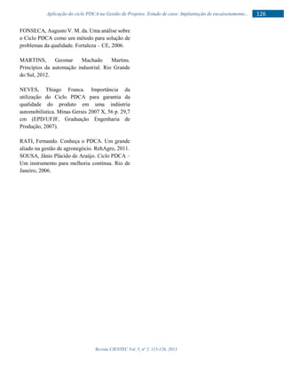 Revista CIENTEC Vol. 5, no
2, 115-126, 2013
126Aplicação do ciclo PDCA na Gestão de Projetos. Estudo de caso: Implantação de encaixotamento...
FONSECA, Augusto V. M. da. Uma análise sobre
o Ciclo PDCA como um método para solução de
problemas da qualidade. Fortaleza – CE, 2006.
MARTINS, Geomar Machado Martins.
Princípios da automação industrial. Rio Grande
do Sul, 2012.
NEVES, Thiago Franca. Importância da
utilização do Ciclo PDCA para garantia da
qualidade do produto em uma indústria
automobilística. Minas Gerais 2007 X, 56 p. 29,7
cm (EPD/UFJF, Graduação Engenharia de
Produção, 2007).
RATI, Fernando. Conheça o PDCA. Um grande
aliado na gestão de agronegócio. RehAgro, 2011.
SOUSA, Jânio Plácido de Araújo. Ciclo PDCA –
Um instrumento para melhoria contínua. Rio de
Janeiro, 2006.
 