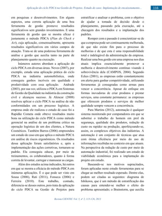 Revista CIENTEC Vol. 5, no
2, 115-126, 2013
116Aplicação do ciclo PDCA na Gestão de Projetos. Estudo de caso: Implantação de encaixotamento...
em pesquisas e desenvolvimentos. Em alguns
aspectos, uma correta aplicação de uma boa
ferramenta de gestão promove resultados
significativos sem grandes investimentos. E uma
ferramenta de gestão que se mostra eficaz é
justamente o método PDCA (Plan do Check e
Act), cuja aplicação, consensualmente, apresenta
resultados significativos em vários campos de
atuação. Trata-se de uma poderosa ferramenta de
análise e gestão que auxilia tanto na parte de
planejamento quanto na execução.
Inúmeros autores abordam a aplicação do
ciclo PDCA em diversas áreas. Neves (2007), por
exemplo, estuda uma aplicação prática do ciclo
PDCA na indústria automobilística, onde
conseguiu ganhos incríveis em qualidade e
produtividade com essa aplicação. Andrade
(2003), por sua vez, utilizou o PDCA em Sistemas
de Gestão da Qualidade na indústria da construção
civil e alcançou sucesso. Já Alencar (2008)
resolveu aplicar o ciclo PDCA na análise de não
conformidades em um processo logístico. A
empresa onde ele realizou o estudo de caso foi a
Rapidão Cometa onde obteve resultados muito
bons na utilização do ciclo PDCA como método
gerencial na análise de um problema crítico na
operação logística de um dos clientes, a Natura
Cosméticos. Também Barros (2006) empreendeu
um estudo de caso em que aplica o método PDCA
em análise de riscos ergonômicos. Os resultados
dessa aplicação foram satisfatórios e, após a
implementação das ações corretivas, tornaram-se
padrão. Ela conseguiu educar, por meio de
treinamentos, os colaboradores, quanto à forma
correta de levantar, carregar e manusear as cargas.
Além dos estudos acima indicados, há outros
em que se mostra a eficácia do método PDCA em
inúmeras aplicações. É o que pode ser visto em
Sousa (2006), Rati (2011), Fonseca (2006) e
Ferreira (2010). Este trabalho, contudo,
diferencia-se desses outros, pois trata da aplicação
do ciclo PDCA na Gestão de Projetos para
estratificar e analisar o problema, com o objetivo
de ajudar a tomada de decisão desde o
planejamento, passando pela execução, até a
checagem dos resultados e a implantação dos
padrões.
Romper com o passado é conscientizar-se de
que a empresa pode ser continuamente melhorada,
de que não existe fim para o processo de
melhorias e de que esta é uma responsabilidade
total e indelegável da administração da empresa.
Realizar uma boa gestão em uma empresa nos dias
atuais implica essencialmente promover a
melhoria e desenvolvimento contínuo visando à
sobrevivência dela (CAMPOS, 2004). Segundo
Eckes (2001), as empresas estão constantemente
em alerta para ganhar competitividade, utilizando
ferramentas já consagradas como armas para
vencer a concorrência. Apesar do enfoque em
formas inovadoras de criar produtos e prestar
serviços, uma constante permanece: as empresas
que oferecem produtos e serviços de melhor
qualidade sempre vencem a concorrência.
Para Martins (2012), automação é qualquer
sistema monitorado por computadores em que se
substitui o trabalho do homem em prol da
segurança, qualidade dos produtos, redução de
custo ou rapidez na produção, aperfeiçoando-se,
assim, os complexos objetivos das indústrias. A
automação é um conjunto de técnicas que atua
com ótima eficiência por meio do uso de
informações recebidas no contexto em que atuam.
Na perspectiva da redução de custo por meio de
automação industrial, foi realizado um estudo de
viabilidade econômica para a implantação do
projeto em estudo.
Baseando-se nos motivos supracitados,
foram aplicadas neste estudo ferramentas para se
chegar ao melhor resultado esperado. Dentre elas,
podem ser citadas as seguintes: diagrama de
Ishikawa, que é um método de estratificação das
causas para entender-se melhor o efeito do
problema apresentado; o Brainstorm, que auxilia
 