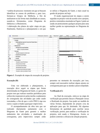 Revista CIENTEC Vol. 5, no
2, 115-126, 2013
118Aplicação do ciclo PDCA na Gestão de Projetos. Estudo de caso: Implantação de encaixotamento...
• análise do processo: momento em que se buscam
identificar as causas do problema e, para isso,
formam-se Grupos de Melhoria, a fim de
analisarem-se de forma mais detalhada as causas,
usando-se ferramentas, como Diagrama de
Ishikawa e o Brainstorm;
• elaboração dos planos de ação: etapa em que,
finalmente, finaliza-se o planejamento e em que
se utiliza o Diagrama de Gantt, o mais usual na
gestão de projetos até hoje.
O modo organizacional de etapas a serem
seguidas no projeto varia de acordo com o projeto,
porém a sistemática mostrada na Figura 1 pode ser
usada em praticamente qualquer projeto para uma
melhor gestão na representação no Diagrama de
Gantt.
Figura 1. Exemplo de etapas de execução de projetos
Execução (D)
Uma vez elaborado o planejamento, a
execução deve seguir as etapas que foram
determinadas no Diagrama de Gantt, e o gestor do
projeto tem que realizar reuniões periódicas para
cobrar dos responsáveis pelas tarefas o andamento
do cronograma das atividades que estão sendo
executadas, a fim de que o ciclo PDCA siga seu
curso e sejam evitados quaisquer imprevistos.
O acompanhamento da obra tem que ser
realizado diariamente juntamente com o
Diagrama de Gantt para garantir o melhor
andamento das atividades e atualização do
cronograma, pois imprevistos sempre estão
presentes no momento da execução; por isso,
sempre será necessário realizar alguns ajustes no
cronograma para que se atenda o prazo estipulado.
Verificação (C)
Ao final da execução, entra-se na etapa de
verificação que permite checar o Planejado versus
o Realizado do projeto. Isso pode ser medido de
várias formas, dependendo do projeto e/ou da
aplicação para que foi destinado. Há algumas
ferramentas de qualidade para auxiliar nessa
verificação, porém, para análise e verificação de
projetos, será usado o Histograma. Assim, se
poderá controlar a eficácia da solução proposta.
 