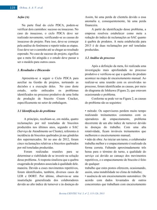 Revista CIENTEC Vol. 5, no
2, 115-126, 2013
119 Ochoa, A. A. V. et al.
Ação (A)
Na parte final do ciclo PDCA, podem-se
verificar dois caminhos: sucesso ou insucesso. No
caso do insucesso, o ciclo PDCA deve ser
realizado novamente, verificando-se as causas do
insucesso do projeto. Para isso, deve-se começar
pela análise do fenômeno e repetir todas as etapas.
Esse deve ser o caminho até se chegar ao resultado
esperado. No caso de sucesso do projeto, significa
que a meta foi atingida e o estudo deve passar a
ser o modelo para outros casos.
3. Resultados e Discussão
Apresenta-se a seguir o Ciclo PDCA para
auxiliar na Gestão de projetos, norteando as
decisões e a execução deles. No caso deste
estudo, serão enfocados os problemas
identificados no processo produtivo de uma linha
de produção de biscoito Cream Cracker,
especificamente no setor de embalagem.
3.1 Identificação do problema
A princípio, recebiam-se, em média, quatro
reclamações por mil toneladas de biscoitos
produzidos nos últimos anos, segundo o SAC
(Serviço de Atendimento ao Cliente), referentes à
incidência de biscoitos quebrados já nas gôndolas
dos supermercados. Só no ano de 2012, foram
cinco reclamações relativas a biscoitos quebrados
por mil toneladas produzidas.
Foram realizadas reuniões para se
determinar a viabilidade de se investir na solução
desse problema. A resposta sinalizou que a quebra
exagerada de produtos associada à qualidade dele.
Assim, há uma perda de clientela devido a essa
anomalia e, consequentemente, há uma perda
financeira.
A partir da identificação desse problema, a
empresa resolveu estabelecer como meta a
redução do índice de reclamações ao SAC quanto
à quebra de produtos. A meta estabelecida para
2013 é de duas reclamações por mil toneladas
produzidas.
3.2 Análise do processo
Após a definição da meta, foi realizada uma
investigação mais aprofundada no processo
produtivo e verificou-se que a quebra do produto
acontece na etapa de encaixotamento manual. Ao
realizar-se uma reunião com os envolvidos no
processo, foram identificadas as causas, por meio
do diagrama de Ishikawa (Figura 2), que estavam
ocasionando o problema.
Conforme se pode ver na Figura 2, as causas
do problema são as seguintes:
• método: Os supervisores perdem muito tempo
realizando treinamentos constantes com os
operadores de empacotamento, problema
decorrente de um alto índice de turnover devido
às doenças do trabalho. Com uma alta
rotatividade, ficam inviáveis treinamentos que
melhorem o encaixotamento manual;
• mão de obra: Ao iniciar um turno, o colaborador
trabalha melhor e o empacotamento é realizado da
forma correta. Faltando aproximadamente três
horas para o término do turno, a qualidade do
serviço cai devido ao cansaço dos movimentos
repetitivos, e o empacotamento do biscoito é feito
de qualquer
maneira. Devido a esses movimentos repetitivos,
foram identificados, também, diversos casos de
LER e DORT. Por último, observou-se uma
insatisfação generalizada dos colaboradores
devido ao alto índice de turnover e às doenças do
trabalho que estes postos oferecem, ocasionando,
assim, uma instabilidade no clima de trabalho;
• ausência de um encaixotamento automático: De
acordo com dados levantados de outros
concorrentes que trabalham com encaixotamento
 