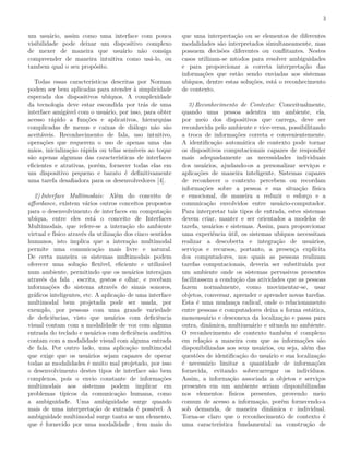 3
um usuário, assim como uma interface com pouca
visibilidade pode deixar um dispositivo complexo
de mexer de maneira que usuário não consiga
compreender de maneira intuitiva como usá-lo, ou
tambem qual o seu propósito.
Todas essas características descritas por Norman
podem ser bem aplicadas para atender à simplicidade
esperada dos dispositivos ubíquos. A complexidade
da tecnologia deve estar escondida por trás de uma
interface amigável com o usuário, por isso, para obter
acesso rápido a funções e aplicativos, hierarquias
complicadas de menus e caixas de diálogo não são
aceitáveis. Reconhecimento de fala, uso intuitivo,
operações que requerem o uso de apenas uma das
mãos, inicialização rápida ou telas sensíveis ao toque
são apenas algumas das características de interfaces
eficientes e atrativas, porém, fornecer todas elas em
um dispositivo pequeno e barato é definitivamente
uma tarefa desafiadora para os desenvolvedores [4].
2) Interface Multimodais: Além do conceito de
affordance, existem vários outros conceitos propostos
para o desenvolvimento de interfaces em computação
ubíqua, entre eles está o conceito de Interfaces
Multimodais, que refere-se a interação do ambiente
virtual e físico através da utilização dos cinco sentidos
humanos, isto implica que a interação multimodal
permite uma comunicação mais livre e natural.
De certa maneira os sistemas multimodais podem
oferecer uma solução flexível, eficiente e utilizável
num ambiente, permitindo que os usuários interajam
através da fala , escrita, gestos e olhar, e recebam
informações do sistema através de sinais sonoros,
gráficos inteligentes, etc. A aplicação de uma interface
multimodal bem projetada pode ser usada, por
exemplo, por pessoas com uma grande variedade
de deficiências, visto que usuários com deficiência
visual contam com a modalidade de voz com alguma
entrada do teclado e usuários com deficiência auditiva
contam com a modalidade visual com alguma entrada
de fala. Por outro lado, uma aplicação multimodal
que exige que os usuários sejam capazes de operar
todas as modalidades é muito mal projetado, por isso
o desenvolvimento destes tipos de interface são bem
complexos, pois o envio constante de informações
multimodais aos sistemas podem implicar em
problemas típicos da comunicação humana, como
a ambiguidade. Uma ambiguidade surge quando
mais de uma interpretação de entrada é possível. A
ambiguidade multimodal surge tanto se um elemento,
que é fornecido por uma modalidade , tem mais do
que uma interpretação ou se elementos de diferentes
modalidades são interpretados simultaneamente, mas
possuem decisões diferentes ou conflitantes. Nestes
casos utilizam-se mtodos para resolver ambiguidades
e para proporcionar a correta interpretação das
informações que estão sendo enviadas aos sistemas
ubíquos, dentre estas soluções, está o reconhecimento
de contexto.
3) Reconhecimento de Contexto: Conceitualmente,
quando uma pessoa adentra um ambiente, ela,
por meio dos dispositivos que carrega, deve ser
reconhecida pelo ambiente e vice-versa, possibilitando
a troca de informações correta e convenientemente.
A identificação automática de contexto pode tornar
os dispositivos computacionais capazes de responder
mais adequadamente as necessidades individuais
dos usuários, ajudando-os a personalizar serviços e
aplicações de maneira inteligente. Sistemas capazes
de reconhecer o contexto percebem ou recordam
informações sobre a pessoa e sua situação física
e emocional, de maneira a reduzir o esforço e a
comunicação envolvidos entre usuário-computador.
Para interpretar tais tipos de entrada, estes sistemas
devem criar, manter e ser orientados a modelos de
tarefa, usuários e sistemas. Assim, para proporcionar
uma experiência útil, os sistemas ubíquos necessitam
realizar a descoberta e integração de usuários,
serviços e recursos, portanto, a presença explícita
dos computadores, nos quais as pessoas realizam
tarefas computacionais, deveria ser substituída por
um ambiente onde os sistemas pervasivos presentes
facilitassem a condução das atividades que as pessoas
fazem normalmente, como movimentar-se, usar
objetos, conversar, aprender e aprender novas tarefas.
Esta é uma mudança radical, onde o relacionamento
entre pessoas e computadores deixa a forma estática,
monousuário e desconexa da localização e passa para
outra, dinâmica, multiusuário e situada no ambiente.
O reconhecimento de contexto também é complexo
em relação a maneira com que as informações são
disponibilizadas aos seus usuários, ou seja, além das
questões de identificação do usuário e sua localização
é necessário limitar a quantidade de informações
fornecida, evitando sobrecarregar os indivíduos.
Assim, a informação associada a objetos e serviços
presentes em um ambiente seriam disponibilizadas
nos elementos físicos presentes, provendo meio
comum de acesso a informação, porém fornecendo-a
sob demanda, de maneira dinâmica e individual.
Torna-se claro que o reconhecimento de contexto é
uma característica fundamental na construção de
 