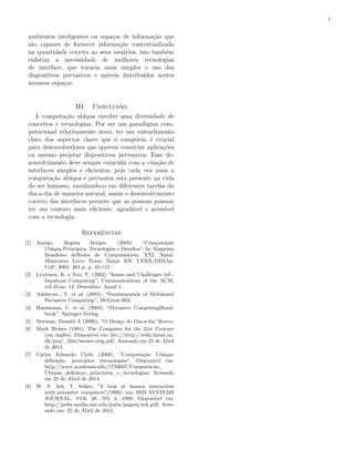 4
ambientes inteligentes ou espaços de informação que
são capazes de fornecer informação contextualizada
na quantidade correta ao seus usuários, isto também
enfatiza a necessidade de melhores tecnologias
de interface, que tornem mais simples o uso dos
dispositivos pervasivos e móveis distribuídos nestes
mesmos espaços.
III. Conclusão
A computação ubíqua envolve uma diversidade de
conceitos e tecnologias. Por ser um paradigma com-
putacional relativamente novo, ter um entendimento
claro dos aspectos chave que o compõem é crucial
para desenvolvedores que querem construir aplicações
ou mesmo projetar dispositivos pervasivos. Esse de-
senvolvimento deve sempre coincidir com a criação de
interfaces simples e eficientes, pois cada vez mais a
computação ubíqua e pervasiva está presente na vida
do ser humano, auxiliando-o em diferentes tarefas do
dia-a-dia de maneira natural, assim o desenvolvimento
correto das interfaces permite que as pessoas possam
ter um contato mais eficiente, agradável e acessível
com a tecnologia.
Referências
[1] Araújo, Regina Borges. (2003) “Computação
Ubíqua:Princípios, Tecnologias e Desafios”, In: Simpósio
Brasileiro deRedes de Computadores, XXI, Natal.
Minicurso: Livro Texto. Natal, RN: UFRN/DIMAp:
UnP, 2003. 363 p. p. 45-115.
[2] Lyytinen, K. e Yoo, Y. (2002) “Issues and Challenges inU-
biquitous Computing”, Communications of the ACM,
vol.45,no. 12, Dezembro. Apud 1.
[3] Adelstein , F. et al. (2005), “Fundamentals of Mobileand
Pervasive Computing”, McGraw-Hill.
[4] Hansmann, U. et al. (2003), “Pervasive ComputingHand-
book”, Springer-Verlag.
[5] Norman, Donald A (2006), “O Design do Dia-a-dia”.Rocco.
[6] Mark Weiser (1991). The Computer for the 21st Century
(em inglês). Disponível em: htt://http://wiki.daimi.au.
dk/pca/_files/weiser-orig.pdf, Acessado em 25 de Abril
de 2014.
[7] Carlos Eduardo Cirilo (2008), "Computação Ubíqua:
definição, princípios etecnologias", Disponível em:
http://www.academia.edu/1733697/Computacao_
Ubiqua_definicao_principios_e_tecnologias, Acessado
em 25 de Abril de 2014.
[8] W. S. Ark, T. Selker, "A look at human interaction
with pervasive computers"(1999), em: IBM SYSTEMS
JOURNAL, VOL 38, NO 4, 1999. Disponível em:
http://pubs.media.mit.edu/pubs/papers/ark.pdf, Aces-
sado em: 25 de Abril de 2014.
 
