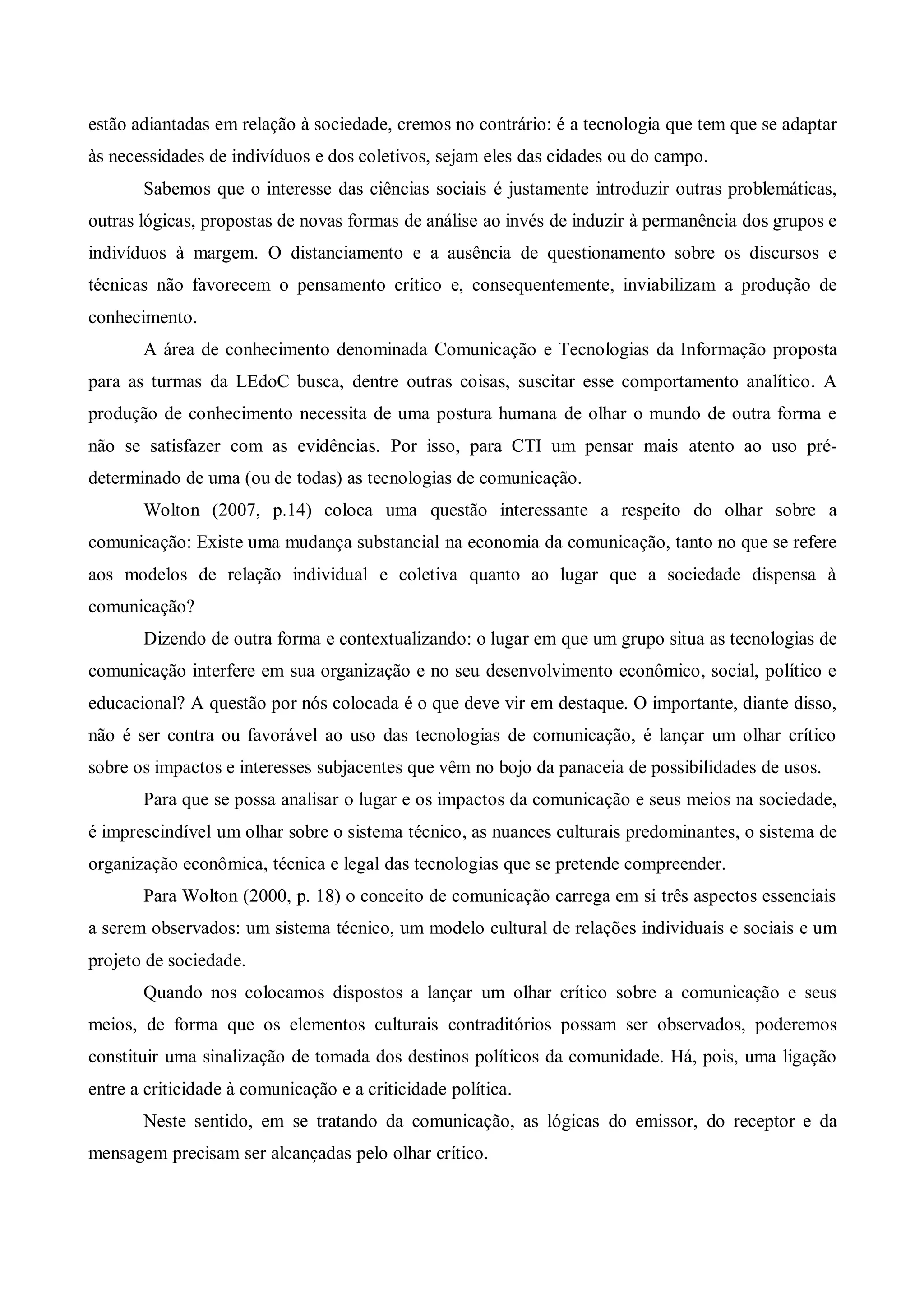 estão adiantadas em relação à sociedade, cremos no contrário: é a tecnologia que tem que se adaptar
às necessidades de indivíduos e dos coletivos, sejam eles das cidades ou do campo.
       Sabemos que o interesse das ciências sociais é justamente introduzir outras problemáticas,
outras lógicas, propostas de novas formas de análise ao invés de induzir à permanência dos grupos e
indivíduos à margem. O distanciamento e a ausência de questionamento sobre os discursos e
técnicas não favorecem o pensamento crítico e, consequentemente, inviabilizam a produção de
conhecimento.
       A área de conhecimento denominada Comunicação e Tecnologias da Informação proposta
para as turmas da LEdoC busca, dentre outras coisas, suscitar esse comportamento analítico. A
produção de conhecimento necessita de uma postura humana de olhar o mundo de outra forma e
não se satisfazer com as evidências. Por isso, para CTI um pensar mais atento ao uso pré-
determinado de uma (ou de todas) as tecnologias de comunicação.
       Wolton (2007, p.14) coloca uma questão interessante a respeito do olhar sobre a
comunicação: Existe uma mudança substancial na economia da comunicação, tanto no que se refere
aos modelos de relação individual e coletiva quanto ao lugar que a sociedade dispensa à
comunicação?
       Dizendo de outra forma e contextualizando: o lugar em que um grupo situa as tecnologias de
comunicação interfere em sua organização e no seu desenvolvimento econômico, social, político e
educacional? A questão por nós colocada é o que deve vir em destaque. O importante, diante disso,
não é ser contra ou favorável ao uso das tecnologias de comunicação, é lançar um olhar crítico
sobre os impactos e interesses subjacentes que vêm no bojo da panaceia de possibilidades de usos.
       Para que se possa analisar o lugar e os impactos da comunicação e seus meios na sociedade,
é imprescindível um olhar sobre o sistema técnico, as nuances culturais predominantes, o sistema de
organização econômica, técnica e legal das tecnologias que se pretende compreender.
       Para Wolton (2000, p. 18) o conceito de comunicação carrega em si três aspectos essenciais
a serem observados: um sistema técnico, um modelo cultural de relações individuais e sociais e um
projeto de sociedade.
       Quando nos colocamos dispostos a lançar um olhar crítico sobre a comunicação e seus
meios, de forma que os elementos culturais contraditórios possam ser observados, poderemos
constituir uma sinalização de tomada dos destinos políticos da comunidade. Há, pois, uma ligação
entre a criticidade à comunicação e a criticidade política.
       Neste sentido, em se tratando da comunicação, as lógicas do emissor, do receptor e da
mensagem precisam ser alcançadas pelo olhar crítico.
 
