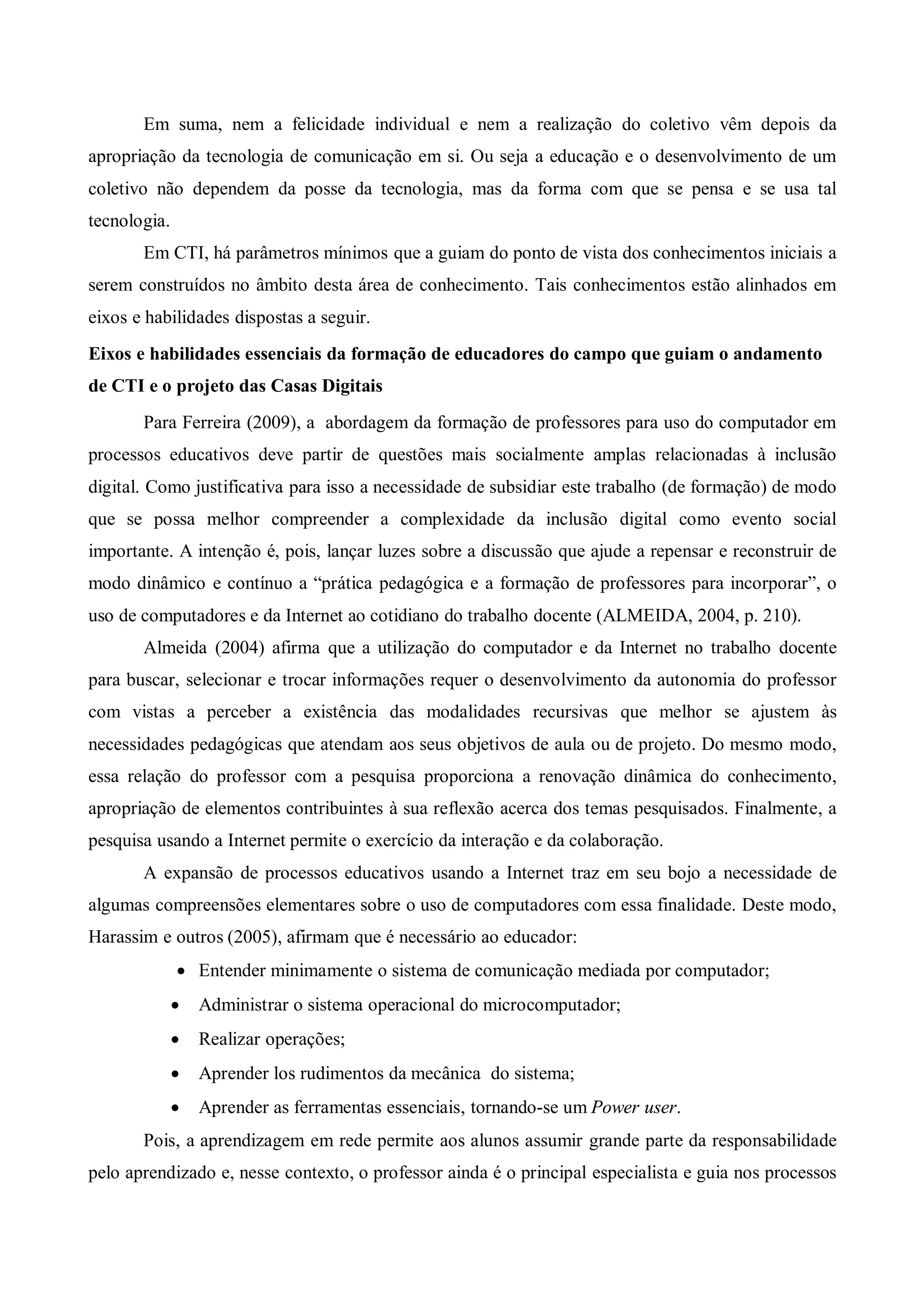 Em suma, nem a felicidade individual e nem a realização do coletivo vêm depois da
apropriação da tecnologia de comunicação em si. Ou seja a educação e o desenvolvimento de um
coletivo não dependem da posse da tecnologia, mas da forma com que se pensa e se usa tal
tecnologia.
       Em CTI, há parâmetros mínimos que a guiam do ponto de vista dos conhecimentos iniciais a
serem construídos no âmbito desta área de conhecimento. Tais conhecimentos estão alinhados em
eixos e habilidades dispostas a seguir.
Eixos e habilidades essenciais da formação de educadores do campo que guiam o andamento
de CTI e o projeto das Casas Digitais
       Para Ferreira (2009), a abordagem da formação de professores para uso do computador em
processos educativos deve partir de questões mais socialmente amplas relacionadas à inclusão
digital. Como justificativa para isso a necessidade de subsidiar este trabalho (de formação) de modo
que se possa melhor compreender a complexidade da inclusão digital como evento social
importante. A intenção é, pois, lançar luzes sobre a discussão que ajude a repensar e reconstruir de
modo dinâmico e contínuo a “prática pedagógica e a formação de professores para incorporar”, o
uso de computadores e da Internet ao cotidiano do trabalho docente (ALMEIDA, 2004, p. 210).
       Almeida (2004) afirma que a utilização do computador e da Internet no trabalho docente
para buscar, selecionar e trocar informações requer o desenvolvimento da autonomia do professor
com vistas a perceber a existência das modalidades recursivas que melhor se ajustem às
necessidades pedagógicas que atendam aos seus objetivos de aula ou de projeto. Do mesmo modo,
essa relação do professor com a pesquisa proporciona a renovação dinâmica do conhecimento,
apropriação de elementos contribuintes à sua reflexão acerca dos temas pesquisados. Finalmente, a
pesquisa usando a Internet permite o exercício da interação e da colaboração.
       A expansão de processos educativos usando a Internet traz em seu bojo a necessidade de
algumas compreensões elementares sobre o uso de computadores com essa finalidade. Deste modo,
Harassim e outros (2005), afirmam que é necessário ao educador:
               Entender minimamente o sistema de comunicação mediada por computador;
                 Administrar o sistema operacional do microcomputador;
                 Realizar operações;
                 Aprender los rudimentos da mecânica do sistema;
                 Aprender as ferramentas essenciais, tornando-se um Power user.
       Pois, a aprendizagem em rede permite aos alunos assumir grande parte da responsabilidade
pelo aprendizado e, nesse contexto, o professor ainda é o principal especialista e guia nos processos
 