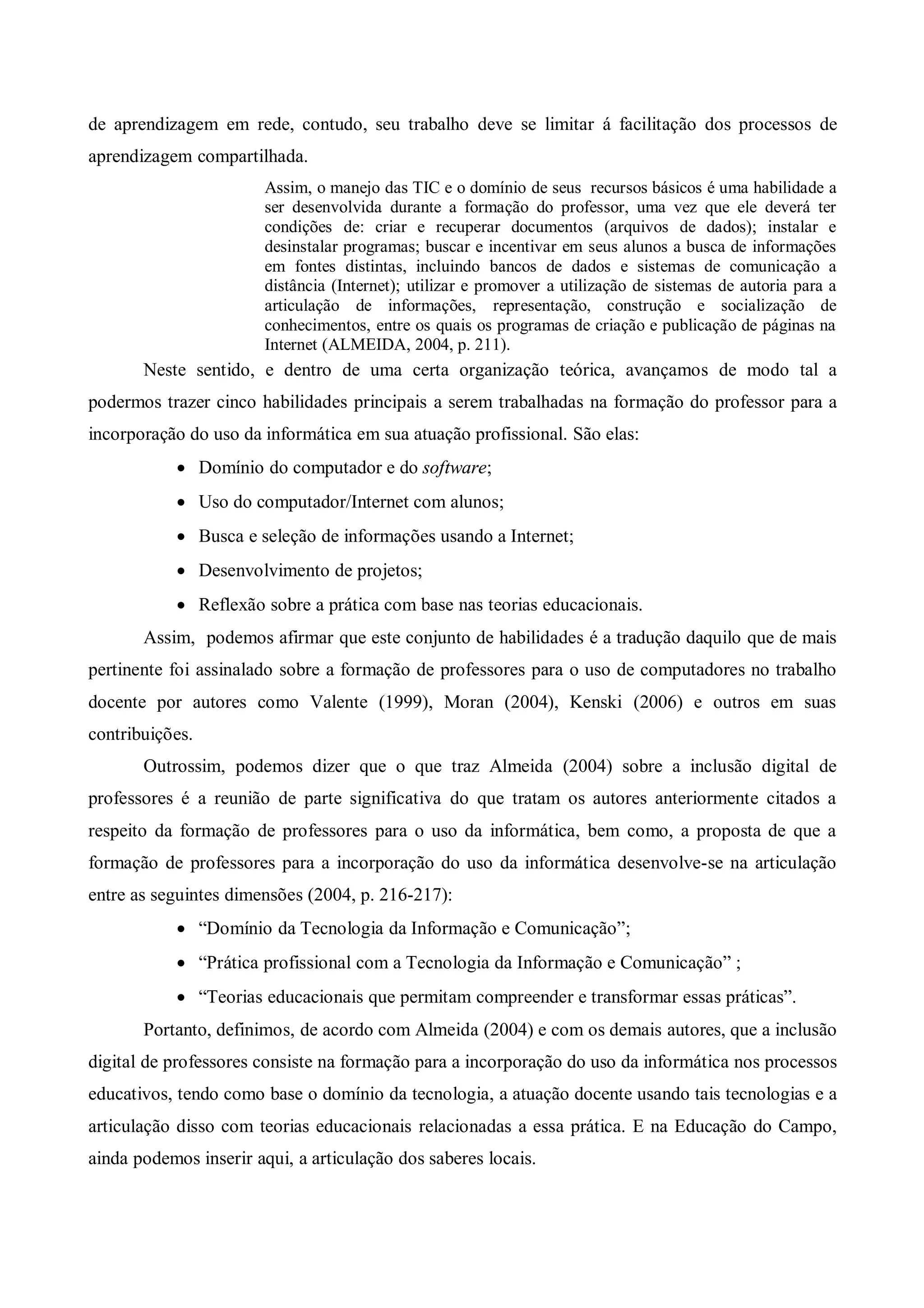 de aprendizagem em rede, contudo, seu trabalho deve se limitar á facilitação dos processos de
aprendizagem compartilhada.
                        Assim, o manejo das TIC e o domínio de seus recursos básicos é uma habilidade a
                        ser desenvolvida durante a formação do professor, uma vez que ele deverá ter
                        condições de: criar e recuperar documentos (arquivos de dados); instalar e
                        desinstalar programas; buscar e incentivar em seus alunos a busca de informações
                        em fontes distintas, incluindo bancos de dados e sistemas de comunicação a
                        distância (Internet); utilizar e promover a utilização de sistemas de autoria para a
                        articulação de informações, representação, construção e socialização de
                        conhecimentos, entre os quais os programas de criação e publicação de páginas na
                        Internet (ALMEIDA, 2004, p. 211).
       Neste sentido, e dentro de uma certa organização teórica, avançamos de modo tal a
podermos trazer cinco habilidades principais a serem trabalhadas na formação do professor para a
incorporação do uso da informática em sua atuação profissional. São elas:
             Domínio do computador e do software;
             Uso do computador/Internet com alunos;
             Busca e seleção de informações usando a Internet;
             Desenvolvimento de projetos;
             Reflexão sobre a prática com base nas teorias educacionais.
       Assim, podemos afirmar que este conjunto de habilidades é a tradução daquilo que de mais
pertinente foi assinalado sobre a formação de professores para o uso de computadores no trabalho
docente por autores como Valente (1999), Moran (2004), Kenski (2006) e outros em suas
contribuições.
       Outrossim, podemos dizer que o que traz Almeida (2004) sobre a inclusão digital de
professores é a reunião de parte significativa do que tratam os autores anteriormente citados a
respeito da formação de professores para o uso da informática, bem como, a proposta de que a
formação de professores para a incorporação do uso da informática desenvolve-se na articulação
entre as seguintes dimensões (2004, p. 216-217):
             “Domínio da Tecnologia da Informação e Comunicação”;
             “Prática profissional com a Tecnologia da Informação e Comunicação” ;
             “Teorias educacionais que permitam compreender e transformar essas práticas”.
       Portanto, definimos, de acordo com Almeida (2004) e com os demais autores, que a inclusão
digital de professores consiste na formação para a incorporação do uso da informática nos processos
educativos, tendo como base o domínio da tecnologia, a atuação docente usando tais tecnologias e a
articulação disso com teorias educacionais relacionadas a essa prática. E na Educação do Campo,
ainda podemos inserir aqui, a articulação dos saberes locais.
 