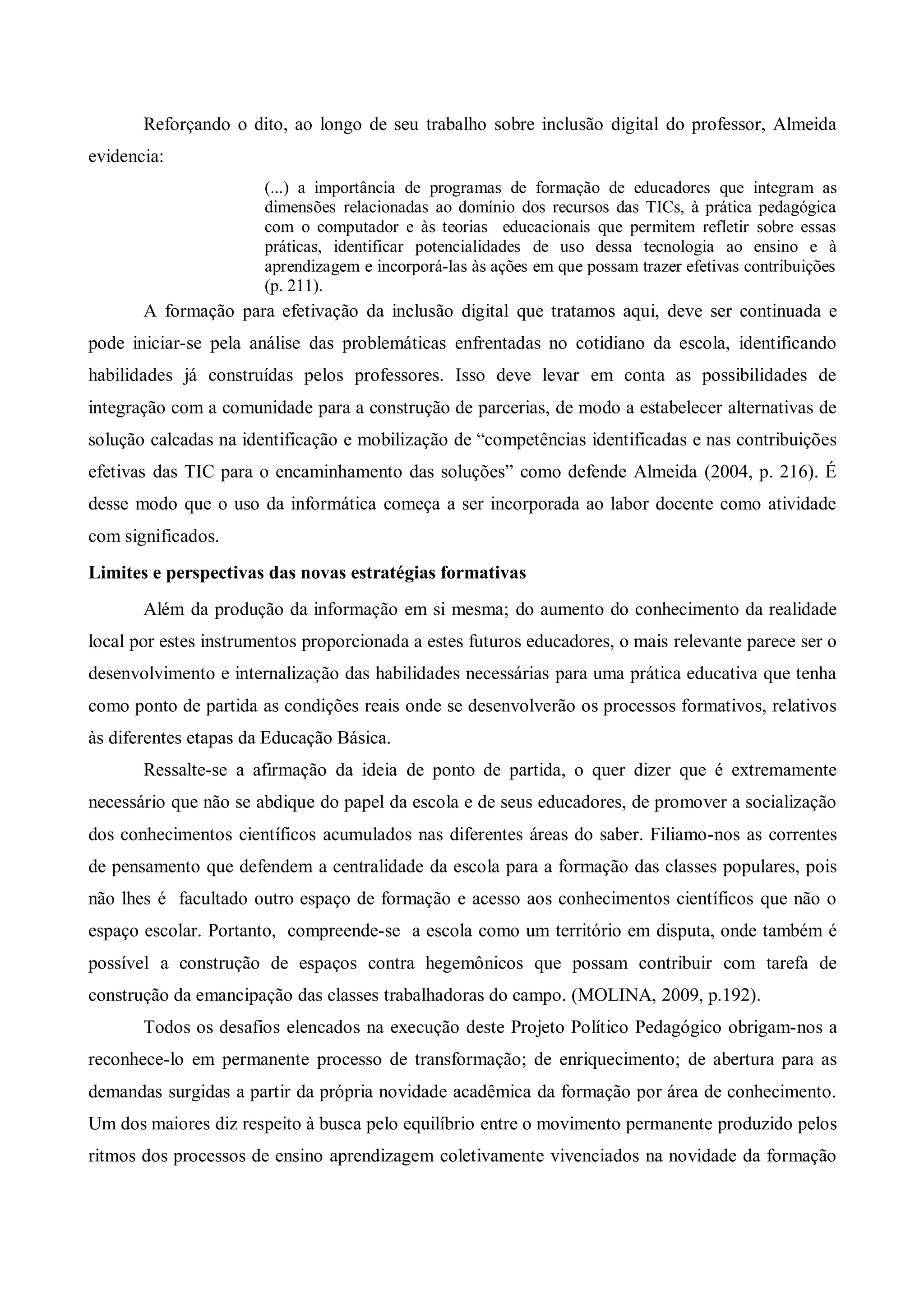 Reforçando o dito, ao longo de seu trabalho sobre inclusão digital do professor, Almeida
evidencia:
                       (...) a importância de programas de formação de educadores que integram as
                       dimensões relacionadas ao domínio dos recursos das TICs, à prática pedagógica
                       com o computador e às teorias educacionais que permitem refletir sobre essas
                       práticas, identificar potencialidades de uso dessa tecnologia ao ensino e à
                       aprendizagem e incorporá-las às ações em que possam trazer efetivas contribuições
                       (p. 211).
       A formação para efetivação da inclusão digital que tratamos aqui, deve ser continuada e
pode iniciar-se pela análise das problemáticas enfrentadas no cotidiano da escola, identificando
habilidades já construídas pelos professores. Isso deve levar em conta as possibilidades de
integração com a comunidade para a construção de parcerias, de modo a estabelecer alternativas de
solução calcadas na identificação e mobilização de “competências identificadas e nas contribuições
efetivas das TIC para o encaminhamento das soluções” como defende Almeida (2004, p. 216). É
desse modo que o uso da informática começa a ser incorporada ao labor docente como atividade
com significados.
Limites e perspectivas das novas estratégias formativas
       Além da produção da informação em si mesma; do aumento do conhecimento da realidade
local por estes instrumentos proporcionada a estes futuros educadores, o mais relevante parece ser o
desenvolvimento e internalização das habilidades necessárias para uma prática educativa que tenha
como ponto de partida as condições reais onde se desenvolverão os processos formativos, relativos
às diferentes etapas da Educação Básica.
       Ressalte-se a afirmação da ideia de ponto de partida, o quer dizer que é extremamente
necessário que não se abdique do papel da escola e de seus educadores, de promover a socialização
dos conhecimentos científicos acumulados nas diferentes áreas do saber. Filiamo-nos as correntes
de pensamento que defendem a centralidade da escola para a formação das classes populares, pois
não lhes é facultado outro espaço de formação e acesso aos conhecimentos científicos que não o
espaço escolar. Portanto, compreende-se a escola como um território em disputa, onde também é
possível a construção de espaços contra hegemônicos que possam contribuir com tarefa de
construção da emancipação das classes trabalhadoras do campo. (MOLINA, 2009, p.192).
       Todos os desafios elencados na execução deste Projeto Político Pedagógico obrigam-nos a
reconhece-lo em permanente processo de transformação; de enriquecimento; de abertura para as
demandas surgidas a partir da própria novidade acadêmica da formação por área de conhecimento.
Um dos maiores diz respeito à busca pelo equilíbrio entre o movimento permanente produzido pelos
ritmos dos processos de ensino aprendizagem coletivamente vivenciados na novidade da formação
 