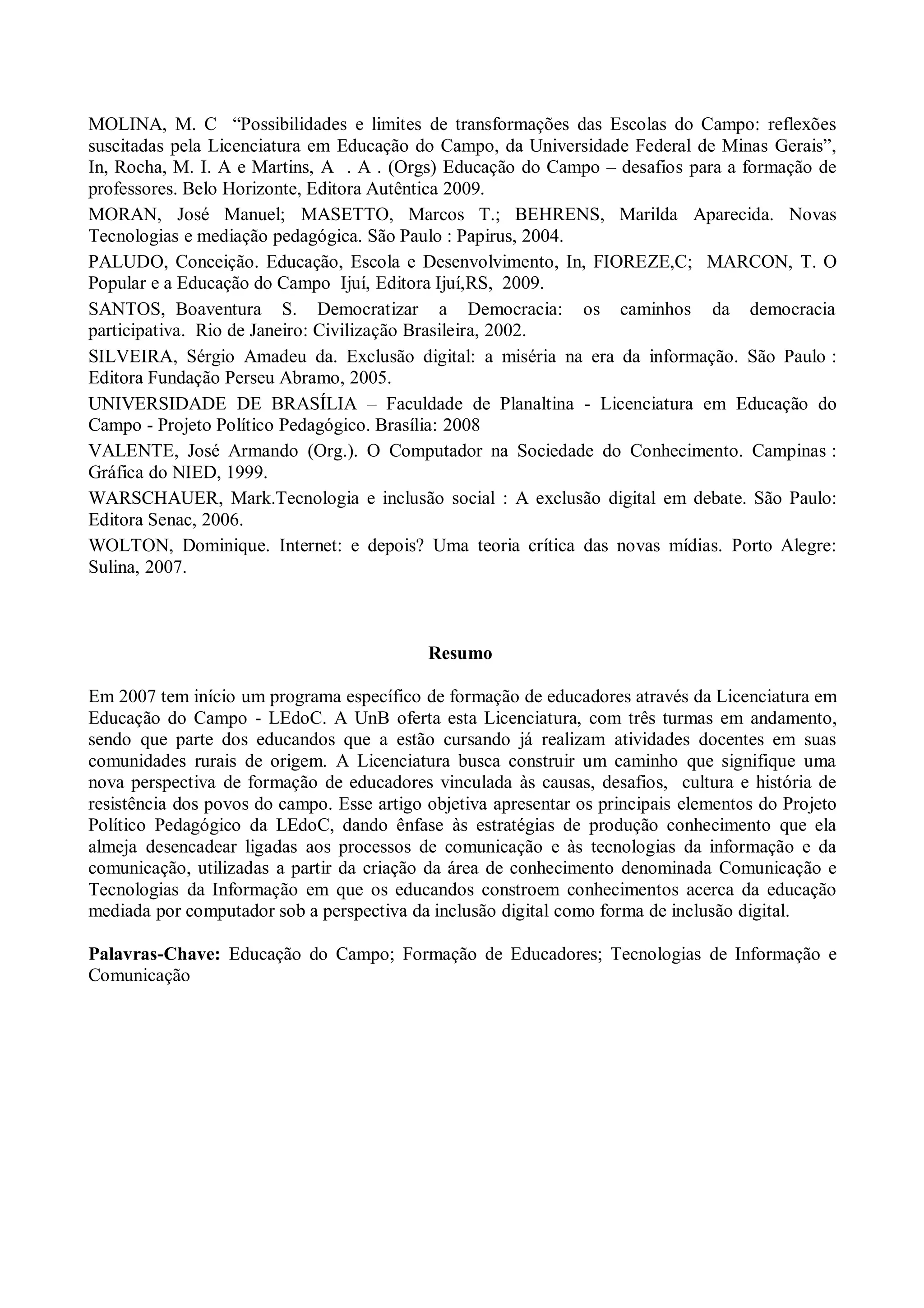 MOLINA, M. C “Possibilidades e limites de transformações das Escolas do Campo: reflexões
suscitadas pela Licenciatura em Educação do Campo, da Universidade Federal de Minas Gerais”,
In, Rocha, M. I. A e Martins, A . A . (Orgs) Educação do Campo – desafios para a formação de
professores. Belo Horizonte, Editora Autêntica 2009.
MORAN, José Manuel; MASETTO, Marcos T.; BEHRENS, Marilda Aparecida. Novas
Tecnologias e mediação pedagógica. São Paulo : Papirus, 2004.
PALUDO, Conceição. Educação, Escola e Desenvolvimento, In, FIOREZE,C; MARCON, T. O
Popular e a Educação do Campo Ijuí, Editora Ijuí,RS, 2009.
SANTOS, Boaventura S. Democratizar a Democracia: os caminhos da democracia
participativa. Rio de Janeiro: Civilização Brasileira, 2002.
SILVEIRA, Sérgio Amadeu da. Exclusão digital: a miséria na era da informação. São Paulo :
Editora Fundação Perseu Abramo, 2005.
UNIVERSIDADE DE BRASÍLIA – Faculdade de Planaltina - Licenciatura em Educação do
Campo - Projeto Político Pedagógico. Brasília: 2008
VALENTE, José Armando (Org.). O Computador na Sociedade do Conhecimento. Campinas :
Gráfica do NIED, 1999.
WARSCHAUER, Mark.Tecnologia e inclusão social : A exclusão digital em debate. São Paulo:
Editora Senac, 2006.
WOLTON, Dominique. Internet: e depois? Uma teoria crítica das novas mídias. Porto Alegre:
Sulina, 2007.



                                            Resumo

Em 2007 tem início um programa específico de formação de educadores através da Licenciatura em
Educação do Campo - LEdoC. A UnB oferta esta Licenciatura, com três turmas em andamento,
sendo que parte dos educandos que a estão cursando já realizam atividades docentes em suas
comunidades rurais de origem. A Licenciatura busca construir um caminho que signifique uma
nova perspectiva de formação de educadores vinculada às causas, desafios, cultura e história de
resistência dos povos do campo. Esse artigo objetiva apresentar os principais elementos do Projeto
Político Pedagógico da LEdoC, dando ênfase às estratégias de produção conhecimento que ela
almeja desencadear ligadas aos processos de comunicação e às tecnologias da informação e da
comunicação, utilizadas a partir da criação da área de conhecimento denominada Comunicação e
Tecnologias da Informação em que os educandos constroem conhecimentos acerca da educação
mediada por computador sob a perspectiva da inclusão digital como forma de inclusão digital.

Palavras-Chave: Educação do Campo; Formação de Educadores; Tecnologias de Informação e
Comunicação
 