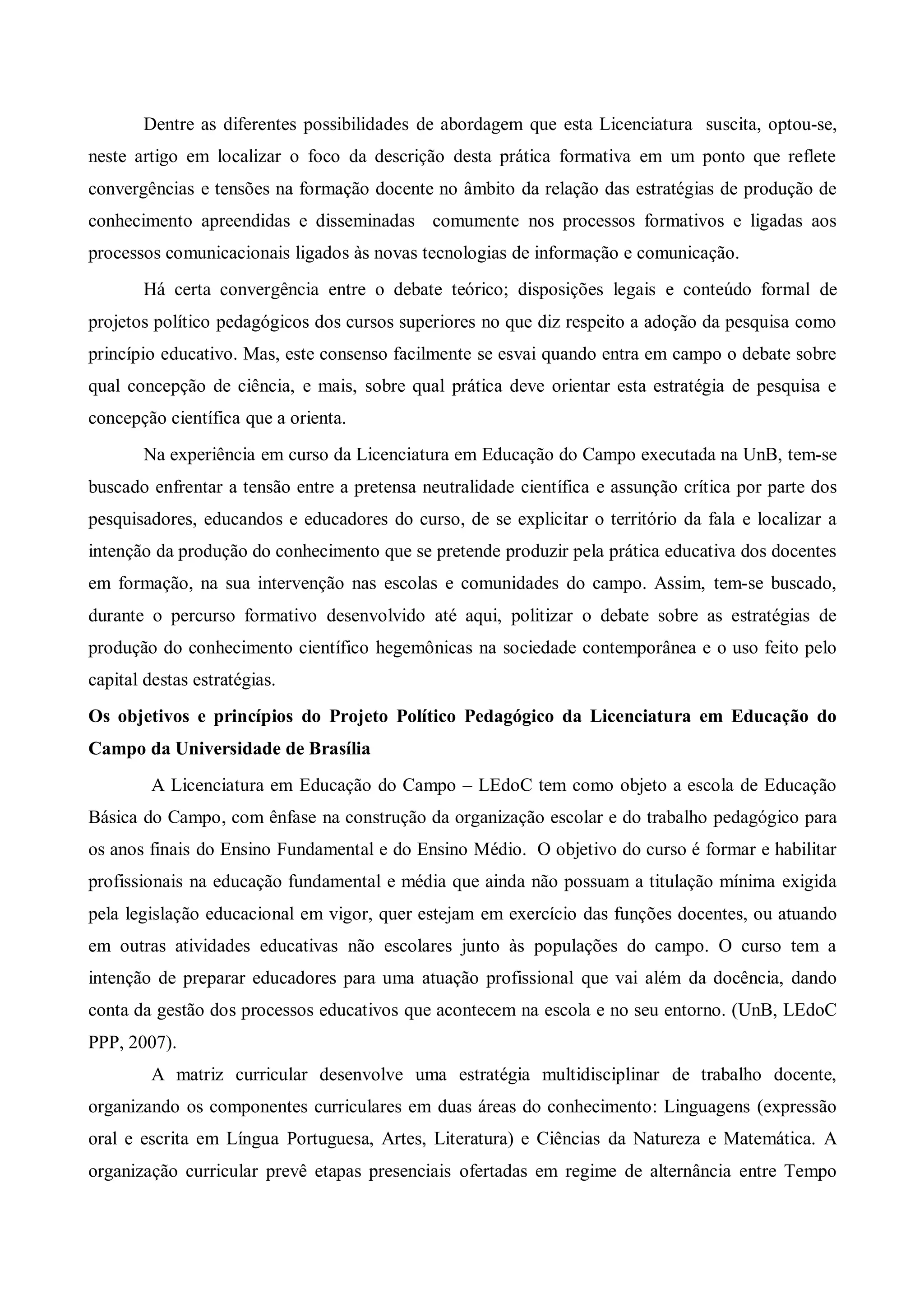 Dentre as diferentes possibilidades de abordagem que esta Licenciatura suscita, optou-se,
neste artigo em localizar o foco da descrição desta prática formativa em um ponto que reflete
convergências e tensões na formação docente no âmbito da relação das estratégias de produção de
conhecimento apreendidas e disseminadas comumente nos processos formativos e ligadas aos
processos comunicacionais ligados às novas tecnologias de informação e comunicação.
       Há certa convergência entre o debate teórico; disposições legais e conteúdo formal de
projetos político pedagógicos dos cursos superiores no que diz respeito a adoção da pesquisa como
princípio educativo. Mas, este consenso facilmente se esvai quando entra em campo o debate sobre
qual concepção de ciência, e mais, sobre qual prática deve orientar esta estratégia de pesquisa e
concepção científica que a orienta.
       Na experiência em curso da Licenciatura em Educação do Campo executada na UnB, tem-se
buscado enfrentar a tensão entre a pretensa neutralidade científica e assunção crítica por parte dos
pesquisadores, educandos e educadores do curso, de se explicitar o território da fala e localizar a
intenção da produção do conhecimento que se pretende produzir pela prática educativa dos docentes
em formação, na sua intervenção nas escolas e comunidades do campo. Assim, tem-se buscado,
durante o percurso formativo desenvolvido até aqui, politizar o debate sobre as estratégias de
produção do conhecimento científico hegemônicas na sociedade contemporânea e o uso feito pelo
capital destas estratégias.
Os objetivos e princípios do Projeto Político Pedagógico da Licenciatura em Educação do
Campo da Universidade de Brasília
         A Licenciatura em Educação do Campo – LEdoC tem como objeto a escola de Educação
Básica do Campo, com ênfase na construção da organização escolar e do trabalho pedagógico para
os anos finais do Ensino Fundamental e do Ensino Médio. O objetivo do curso é formar e habilitar
profissionais na educação fundamental e média que ainda não possuam a titulação mínima exigida
pela legislação educacional em vigor, quer estejam em exercício das funções docentes, ou atuando
em outras atividades educativas não escolares junto às populações do campo. O curso tem a
intenção de preparar educadores para uma atuação profissional que vai além da docência, dando
conta da gestão dos processos educativos que acontecem na escola e no seu entorno. (UnB, LEdoC
PPP, 2007).
         A matriz curricular desenvolve uma estratégia multidisciplinar de trabalho docente,
organizando os componentes curriculares em duas áreas do conhecimento: Linguagens (expressão
oral e escrita em Língua Portuguesa, Artes, Literatura) e Ciências da Natureza e Matemática. A
organização curricular prevê etapas presenciais ofertadas em regime de alternância entre Tempo
 