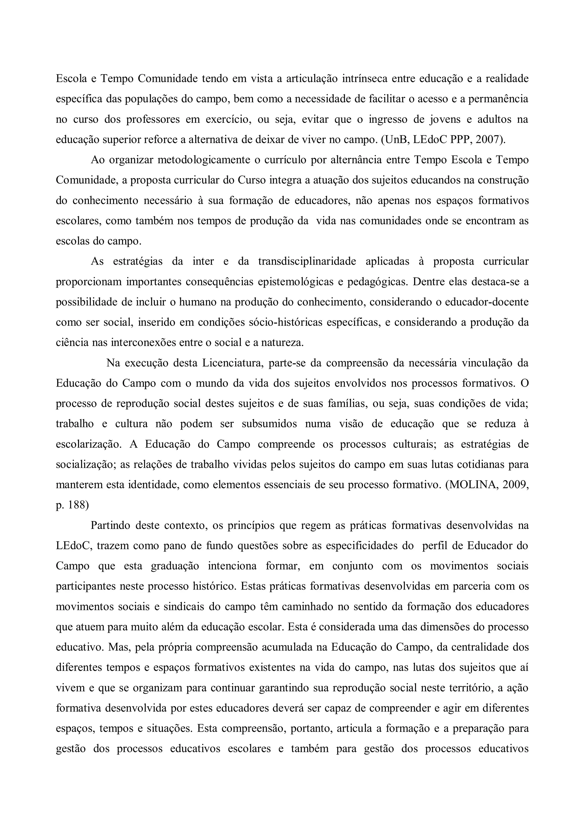 Escola e Tempo Comunidade tendo em vista a articulação intrínseca entre educação e a realidade
específica das populações do campo, bem como a necessidade de facilitar o acesso e a permanência
no curso dos professores em exercício, ou seja, evitar que o ingresso de jovens e adultos na
educação superior reforce a alternativa de deixar de viver no campo. (UnB, LEdoC PPP, 2007).
          Ao organizar metodologicamente o currículo por alternância entre Tempo Escola e Tempo
Comunidade, a proposta curricular do Curso integra a atuação dos sujeitos educandos na construção
do conhecimento necessário à sua formação de educadores, não apenas nos espaços formativos
escolares, como também nos tempos de produção da vida nas comunidades onde se encontram as
escolas do campo.
          As estratégias da inter e da transdisciplinaridade aplicadas à proposta curricular
proporcionam importantes consequências epistemológicas e pedagógicas. Dentre elas destaca-se a
possibilidade de incluir o humano na produção do conhecimento, considerando o educador-docente
como ser social, inserido em condições sócio-históricas específicas, e considerando a produção da
ciência nas interconexões entre o social e a natureza.
             Na execução desta Licenciatura, parte-se da compreensão da necessária vinculação da
Educação do Campo com o mundo da vida dos sujeitos envolvidos nos processos formativos. O
processo de reprodução social destes sujeitos e de suas famílias, ou seja, suas condições de vida;
trabalho e cultura não podem ser subsumidos numa visão de educação que se reduza à
escolarização. A Educação do Campo compreende os processos culturais; as estratégias de
socialização; as relações de trabalho vividas pelos sujeitos do campo em suas lutas cotidianas para
manterem esta identidade, como elementos essenciais de seu processo formativo. (MOLINA, 2009,
p. 188)
          Partindo deste contexto, os princípios que regem as práticas formativas desenvolvidas na
LEdoC, trazem como pano de fundo questões sobre as especificidades do perfil de Educador do
Campo que esta graduação intenciona formar, em conjunto com os movimentos sociais
participantes neste processo histórico. Estas práticas formativas desenvolvidas em parceria com os
movimentos sociais e sindicais do campo têm caminhado no sentido da formação dos educadores
que atuem para muito além da educação escolar. Esta é considerada uma das dimensões do processo
educativo. Mas, pela própria compreensão acumulada na Educação do Campo, da centralidade dos
diferentes tempos e espaços formativos existentes na vida do campo, nas lutas dos sujeitos que aí
vivem e que se organizam para continuar garantindo sua reprodução social neste território, a ação
formativa desenvolvida por estes educadores deverá ser capaz de compreender e agir em diferentes
espaços, tempos e situações. Esta compreensão, portanto, articula a formação e a preparação para
gestão dos processos educativos escolares e também para gestão dos processos educativos
 
