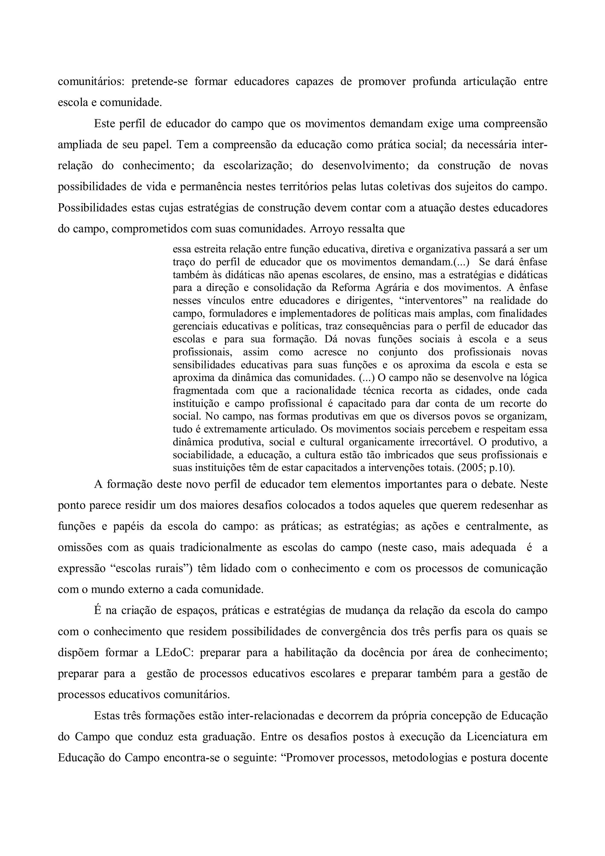 comunitários: pretende-se formar educadores capazes de promover profunda articulação entre
escola e comunidade.
       Este perfil de educador do campo que os movimentos demandam exige uma compreensão
ampliada de seu papel. Tem a compreensão da educação como prática social; da necessária inter-
relação do conhecimento; da escolarização; do desenvolvimento; da construção de novas
possibilidades de vida e permanência nestes territórios pelas lutas coletivas dos sujeitos do campo.
Possibilidades estas cujas estratégias de construção devem contar com a atuação destes educadores
do campo, comprometidos com suas comunidades. Arroyo ressalta que
                       essa estreita relação entre função educativa, diretiva e organizativa passará a ser um
                       traço do perfil de educador que os movimentos demandam.(...) Se dará ênfase
                       também às didáticas não apenas escolares, de ensino, mas a estratégias e didáticas
                       para a direção e consolidação da Reforma Agrária e dos movimentos. A ênfase
                       nesses vínculos entre educadores e dirigentes, “interventores” na realidade do
                       campo, formuladores e implementadores de políticas mais amplas, com finalidades
                       gerenciais educativas e políticas, traz consequências para o perfil de educador das
                       escolas e para sua formação. Dá novas funções sociais à escola e a seus
                       profissionais, assim como acresce no conjunto dos profissionais novas
                       sensibilidades educativas para suas funções e os aproxima da escola e esta se
                       aproxima da dinâmica das comunidades. (...) O campo não se desenvolve na lógica
                       fragmentada com que a racionalidade técnica recorta as cidades, onde cada
                       instituição e campo profissional é capacitado para dar conta de um recorte do
                       social. No campo, nas formas produtivas em que os diversos povos se organizam,
                       tudo é extremamente articulado. Os movimentos sociais percebem e respeitam essa
                       dinâmica produtiva, social e cultural organicamente irrecortável. O produtivo, a
                       sociabilidade, a educação, a cultura estão tão imbricados que seus profissionais e
                       suas instituições têm de estar capacitados a intervenções totais. (2005; p.10).
       A formação deste novo perfil de educador tem elementos importantes para o debate. Neste
ponto parece residir um dos maiores desafios colocados a todos aqueles que querem redesenhar as
funções e papéis da escola do campo: as práticas; as estratégias; as ações e centralmente, as
omissões com as quais tradicionalmente as escolas do campo (neste caso, mais adequada é a
expressão “escolas rurais”) têm lidado com o conhecimento e com os processos de comunicação
com o mundo externo a cada comunidade.
       É na criação de espaços, práticas e estratégias de mudança da relação da escola do campo
com o conhecimento que residem possibilidades de convergência dos três perfis para os quais se
dispõem formar a LEdoC: preparar para a habilitação da docência por área de conhecimento;
preparar para a gestão de processos educativos escolares e preparar também para a gestão de
processos educativos comunitários.
       Estas três formações estão inter-relacionadas e decorrem da própria concepção de Educação
do Campo que conduz esta graduação. Entre os desafios postos à execução da Licenciatura em
Educação do Campo encontra-se o seguinte: “Promover processos, metodologias e postura docente
 