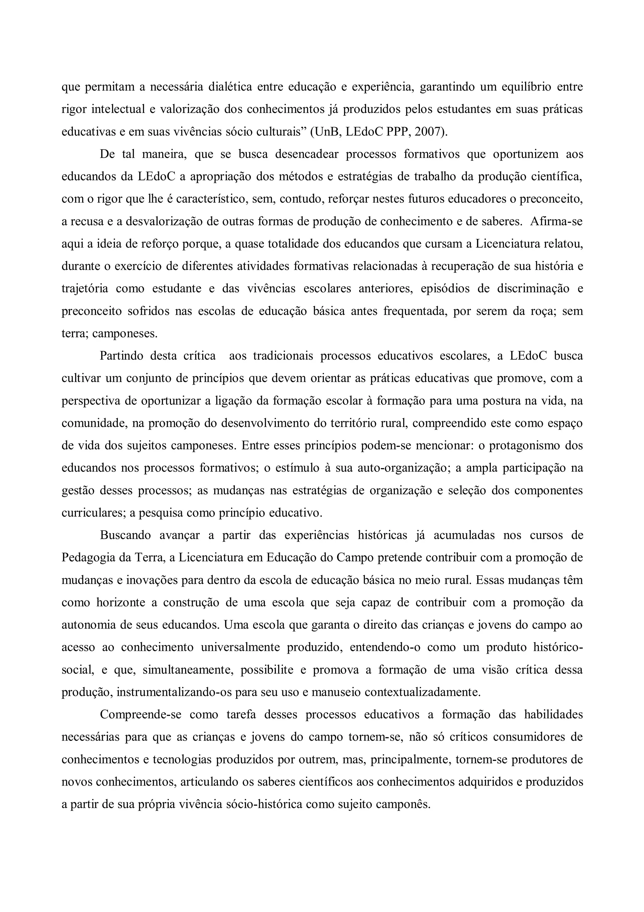 que permitam a necessária dialética entre educação e experiência, garantindo um equilíbrio entre
rigor intelectual e valorização dos conhecimentos já produzidos pelos estudantes em suas práticas
educativas e em suas vivências sócio culturais” (UnB, LEdoC PPP, 2007).
       De tal maneira, que se busca desencadear processos formativos que oportunizem aos
educandos da LEdoC a apropriação dos métodos e estratégias de trabalho da produção científica,
com o rigor que lhe é característico, sem, contudo, reforçar nestes futuros educadores o preconceito,
a recusa e a desvalorização de outras formas de produção de conhecimento e de saberes. Afirma-se
aqui a ideia de reforço porque, a quase totalidade dos educandos que cursam a Licenciatura relatou,
durante o exercício de diferentes atividades formativas relacionadas à recuperação de sua história e
trajetória como estudante e das vivências escolares anteriores, episódios de discriminação e
preconceito sofridos nas escolas de educação básica antes frequentada, por serem da roça; sem
terra; camponeses.
       Partindo desta crítica   aos tradicionais processos educativos escolares, a LEdoC busca
cultivar um conjunto de princípios que devem orientar as práticas educativas que promove, com a
perspectiva de oportunizar a ligação da formação escolar à formação para uma postura na vida, na
comunidade, na promoção do desenvolvimento do território rural, compreendido este como espaço
de vida dos sujeitos camponeses. Entre esses princípios podem-se mencionar: o protagonismo dos
educandos nos processos formativos; o estímulo à sua auto-organização; a ampla participação na
gestão desses processos; as mudanças nas estratégias de organização e seleção dos componentes
curriculares; a pesquisa como princípio educativo.
       Buscando avançar a partir das experiências históricas já acumuladas nos cursos de
Pedagogia da Terra, a Licenciatura em Educação do Campo pretende contribuir com a promoção de
mudanças e inovações para dentro da escola de educação básica no meio rural. Essas mudanças têm
como horizonte a construção de uma escola que seja capaz de contribuir com a promoção da
autonomia de seus educandos. Uma escola que garanta o direito das crianças e jovens do campo ao
acesso ao conhecimento universalmente produzido, entendendo-o como um produto histórico-
social, e que, simultaneamente, possibilite e promova a formação de uma visão crítica dessa
produção, instrumentalizando-os para seu uso e manuseio contextualizadamente.
       Compreende-se como tarefa desses processos educativos a formação das habilidades
necessárias para que as crianças e jovens do campo tornem-se, não só críticos consumidores de
conhecimentos e tecnologias produzidos por outrem, mas, principalmente, tornem-se produtores de
novos conhecimentos, articulando os saberes científicos aos conhecimentos adquiridos e produzidos
a partir de sua própria vivência sócio-histórica como sujeito camponês.
 