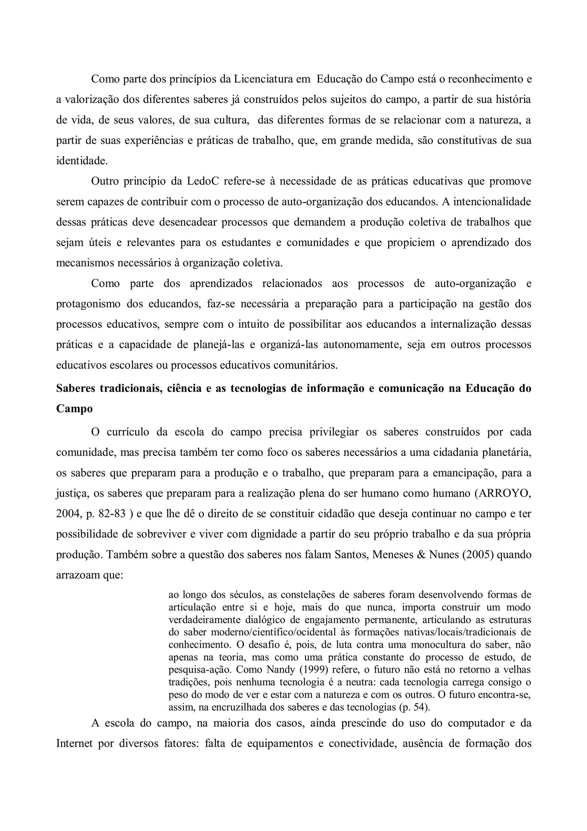 Como parte dos princípios da Licenciatura em Educação do Campo está o reconhecimento e
a valorização dos diferentes saberes já construídos pelos sujeitos do campo, a partir de sua história
de vida, de seus valores, de sua cultura, das diferentes formas de se relacionar com a natureza, a
partir de suas experiências e práticas de trabalho, que, em grande medida, são constitutivas de sua
identidade.
       Outro princípio da LedoC refere-se à necessidade de as práticas educativas que promove
serem capazes de contribuir com o processo de auto-organização dos educandos. A intencionalidade
dessas práticas deve desencadear processos que demandem a produção coletiva de trabalhos que
sejam úteis e relevantes para os estudantes e comunidades e que propiciem o aprendizado dos
mecanismos necessários à organização coletiva.
       Como parte dos aprendizados relacionados aos processos de auto-organização e
protagonismo dos educandos, faz-se necessária a preparação para a participação na gestão dos
processos educativos, sempre com o intuito de possibilitar aos educandos a internalização dessas
práticas e a capacidade de planejá-las e organizá-las autonomamente, seja em outros processos
educativos escolares ou processos educativos comunitários.
Saberes tradicionais, ciência e as tecnologias de informação e comunicação na Educação do
Campo
       O currículo da escola do campo precisa privilegiar os saberes construídos por cada
comunidade, mas precisa também ter como foco os saberes necessários a uma cidadania planetária,
os saberes que preparam para a produção e o trabalho, que preparam para a emancipação, para a
justiça, os saberes que preparam para a realização plena do ser humano como humano (ARROYO,
2004, p. 82-83 ) e que lhe dê o direito de se constituir cidadão que deseja continuar no campo e ter
possibilidade de sobreviver e viver com dignidade a partir do seu próprio trabalho e da sua própria
produção. Também sobre a questão dos saberes nos falam Santos, Meneses & Nunes (2005) quando
arrazoam que:
                       ao longo dos séculos, as constelações de saberes foram desenvolvendo formas de
                       articulação entre si e hoje, mais do que nunca, importa construir um modo
                       verdadeiramente dialógico de engajamento permanente, articulando as estruturas
                       do saber moderno/científico/ocidental às formações nativas/locais/tradicionais de
                       conhecimento. O desafio é, pois, de luta contra uma monocultura do saber, não
                       apenas na teoria, mas como uma prática constante do processo de estudo, de
                       pesquisa-ação. Como Nandy (1999) refere, o futuro não está no retorno a velhas
                       tradições, pois nenhuma tecnologia é a neutra: cada tecnologia carrega consigo o
                       peso do modo de ver e estar com a natureza e com os outros. O futuro encontra-se,
                       assim, na encruzilhada dos saberes e das tecnologias (p. 54).
       A escola do campo, na maioria dos casos, ainda prescinde do uso do computador e da
Internet por diversos fatores: falta de equipamentos e conectividade, ausência de formação dos
 