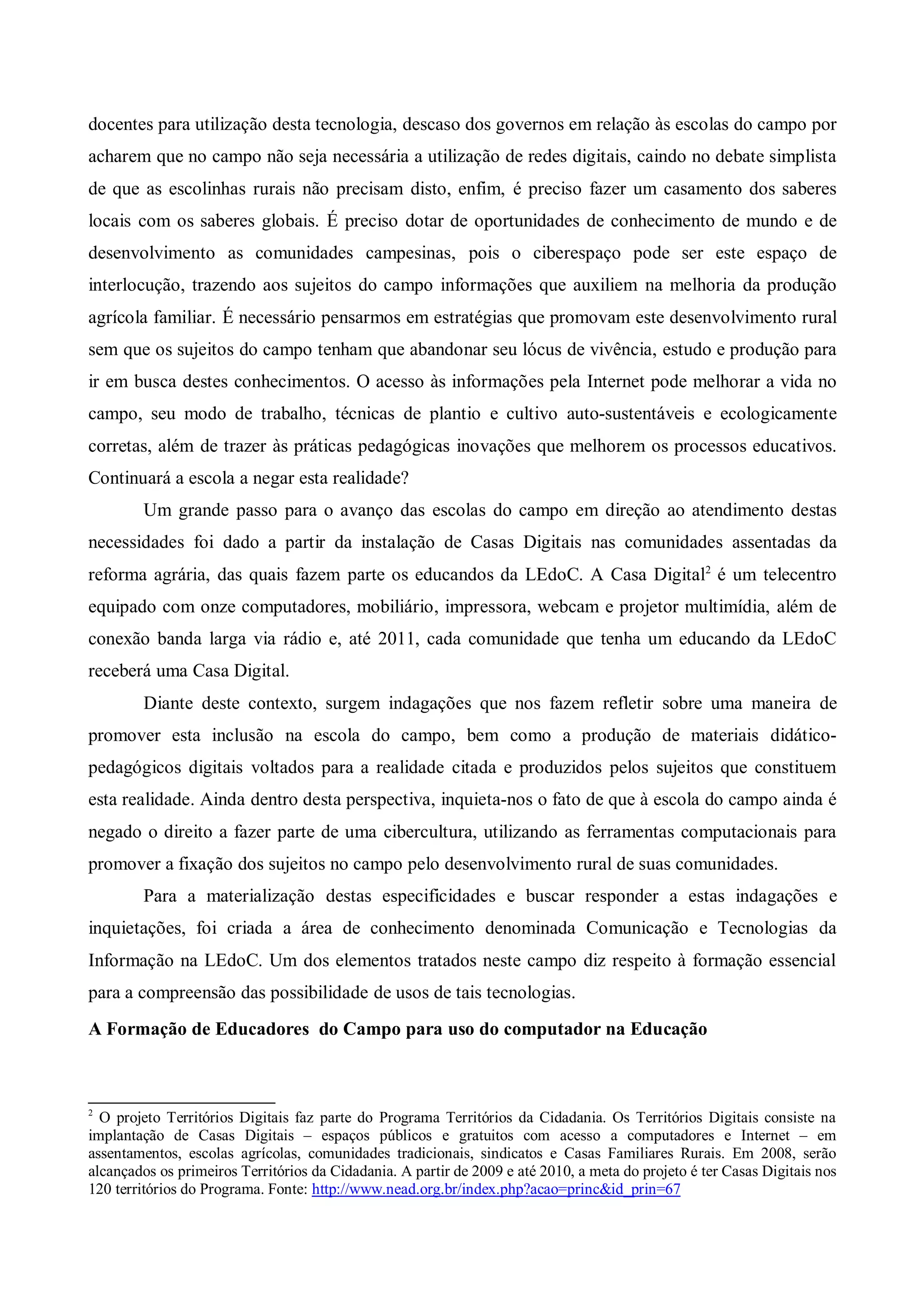 docentes para utilização desta tecnologia, descaso dos governos em relação às escolas do campo por
acharem que no campo não seja necessária a utilização de redes digitais, caindo no debate simplista
de que as escolinhas rurais não precisam disto, enfim, é preciso fazer um casamento dos saberes
locais com os saberes globais. É preciso dotar de oportunidades de conhecimento de mundo e de
desenvolvimento as comunidades campesinas, pois o ciberespaço pode ser este espaço de
interlocução, trazendo aos sujeitos do campo informações que auxiliem na melhoria da produção
agrícola familiar. É necessário pensarmos em estratégias que promovam este desenvolvimento rural
sem que os sujeitos do campo tenham que abandonar seu lócus de vivência, estudo e produção para
ir em busca destes conhecimentos. O acesso às informações pela Internet pode melhorar a vida no
campo, seu modo de trabalho, técnicas de plantio e cultivo auto-sustentáveis e ecologicamente
corretas, além de trazer às práticas pedagógicas inovações que melhorem os processos educativos.
Continuará a escola a negar esta realidade?
        Um grande passo para o avanço das escolas do campo em direção ao atendimento destas
necessidades foi dado a partir da instalação de Casas Digitais nas comunidades assentadas da
reforma agrária, das quais fazem parte os educandos da LEdoC. A Casa Digital2 é um telecentro
equipado com onze computadores, mobiliário, impressora, webcam e projetor multimídia, além de
conexão banda larga via rádio e, até 2011, cada comunidade que tenha um educando da LEdoC
receberá uma Casa Digital.
        Diante deste contexto, surgem indagações que nos fazem refletir sobre uma maneira de
promover esta inclusão na escola do campo, bem como a produção de materiais didático-
pedagógicos digitais voltados para a realidade citada e produzidos pelos sujeitos que constituem
esta realidade. Ainda dentro desta perspectiva, inquieta-nos o fato de que à escola do campo ainda é
negado o direito a fazer parte de uma cibercultura, utilizando as ferramentas computacionais para
promover a fixação dos sujeitos no campo pelo desenvolvimento rural de suas comunidades.
        Para a materialização destas especificidades e buscar responder a estas indagações e
inquietações, foi criada a área de conhecimento denominada Comunicação e Tecnologias da
Informação na LEdoC. Um dos elementos tratados neste campo diz respeito à formação essencial
para a compreensão das possibilidade de usos de tais tecnologias.
A Formação de Educadores do Campo para uso do computador na Educação



2
  O projeto Territórios Digitais faz parte do Programa Territórios da Cidadania. Os Territórios Digitais consiste na
implantação de Casas Digitais – espaços públicos e gratuitos com acesso a computadores e Internet – em
assentamentos, escolas agrícolas, comunidades tradicionais, sindicatos e Casas Familiares Rurais. Em 2008, serão
alcançados os primeiros Territórios da Cidadania. A partir de 2009 e até 2010, a meta do projeto é ter Casas Digitais nos
120 territórios do Programa. Fonte: http://www.nead.org.br/index.php?acao=princ&id_prin=67
 