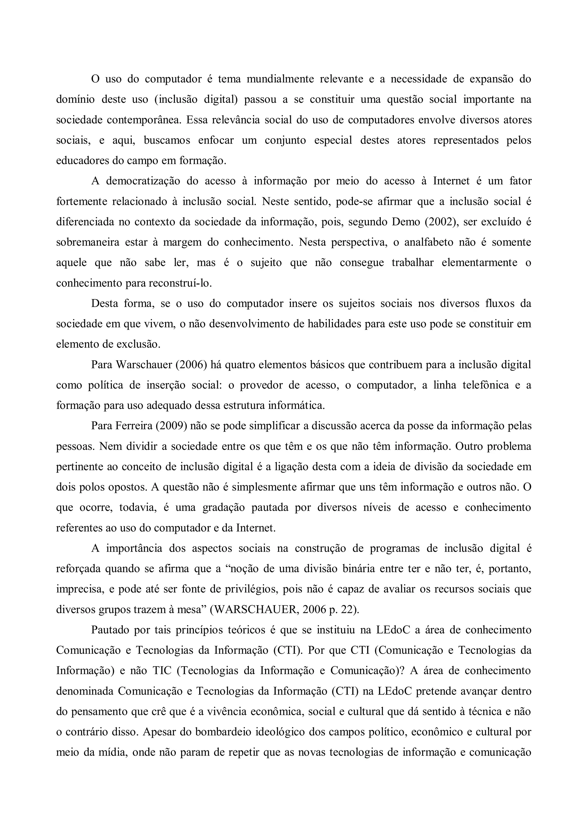O uso do computador é tema mundialmente relevante e a necessidade de expansão do
domínio deste uso (inclusão digital) passou a se constituir uma questão social importante na
sociedade contemporânea. Essa relevância social do uso de computadores envolve diversos atores
sociais, e aqui, buscamos enfocar um conjunto especial destes atores representados pelos
educadores do campo em formação.
       A democratização do acesso à informação por meio do acesso à Internet é um fator
fortemente relacionado à inclusão social. Neste sentido, pode-se afirmar que a inclusão social é
diferenciada no contexto da sociedade da informação, pois, segundo Demo (2002), ser excluído é
sobremaneira estar à margem do conhecimento. Nesta perspectiva, o analfabeto não é somente
aquele que não sabe ler, mas é o sujeito que não consegue trabalhar elementarmente o
conhecimento para reconstruí-lo.
       Desta forma, se o uso do computador insere os sujeitos sociais nos diversos fluxos da
sociedade em que vivem, o não desenvolvimento de habilidades para este uso pode se constituir em
elemento de exclusão.
       Para Warschauer (2006) há quatro elementos básicos que contribuem para a inclusão digital
como política de inserção social: o provedor de acesso, o computador, a linha telefônica e a
formação para uso adequado dessa estrutura informática.
       Para Ferreira (2009) não se pode simplificar a discussão acerca da posse da informação pelas
pessoas. Nem dividir a sociedade entre os que têm e os que não têm informação. Outro problema
pertinente ao conceito de inclusão digital é a ligação desta com a ideia de divisão da sociedade em
dois polos opostos. A questão não é simplesmente afirmar que uns têm informação e outros não. O
que ocorre, todavia, é uma gradação pautada por diversos níveis de acesso e conhecimento
referentes ao uso do computador e da Internet.
       A importância dos aspectos sociais na construção de programas de inclusão digital é
reforçada quando se afirma que a “noção de uma divisão binária entre ter e não ter, é, portanto,
imprecisa, e pode até ser fonte de privilégios, pois não é capaz de avaliar os recursos sociais que
diversos grupos trazem à mesa” (WARSCHAUER, 2006 p. 22).
       Pautado por tais princípios teóricos é que se instituiu na LEdoC a área de conhecimento
Comunicação e Tecnologias da Informação (CTI). Por que CTI (Comunicação e Tecnologias da
Informação) e não TIC (Tecnologias da Informação e Comunicação)? A área de conhecimento
denominada Comunicação e Tecnologias da Informação (CTI) na LEdoC pretende avançar dentro
do pensamento que crê que é a vivência econômica, social e cultural que dá sentido à técnica e não
o contrário disso. Apesar do bombardeio ideológico dos campos político, econômico e cultural por
meio da mídia, onde não param de repetir que as novas tecnologias de informação e comunicação
 