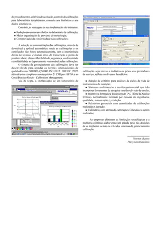 de procedimentos, critérios de aceitação, controle de calibrações
para laboratórios terceirizados, consulta aos históricos e aos
dados estatísticos.
Com isto, as vantagens de sua implantação são inúmeras:
Redução dos custos envolvidos no laboratório de calibração;
Maior organização do processo de metrologia;
Comprovação da conformidade nas calibrações;
A solução de automatização das calibrações, através de
download e upload automático, onde as calibrações e os
certificados são feitos automaticamente, sem a interferência
direta do técnico, evitando erros de transcrição e perda de
produtividade, oferece flexibilidade, segurança, conformidade
e confiabilidade ao departamento responsável pelas calibrações.
O sistema de gerenciamento das calibrações deve ser
desenvolvido para atender as normas internacionais de
qualidade como ISO9000, QS9000, ISO10012 , ISO/IEC 17025
além de estar compliance aos requisitos 21 CFR part11FDA e ao
Good Practice Guide – Calibration Management.
Via de regra, a implantação de um laboratório de
calibração, seja interno a indústria ou pelos seus prestadores
de serviço, reflete em diversos benefícios:
Adoção de critérios para análises de ciclos de vida de
instrumentos de medição;
Sistemas multiusuário e multidepartamental que irão
incorporar ferramentas de pesquisa e melhor divisão de tarefas;
Incentivo a formação e discussões doTAC (Time deAnálise
Crítica), normalmente formado por pessoas da engenharia,
qualidade, manutenção e produção;
Relatórios gerenciais com quantidades de calibrações
realizadas x duração;
Calendário com alertas de calibrações vencidas e a serem
realizadas;
As empresas eliminam as limitações tecnológicas e a
melhoria contínua acaba tendo um grande peso nas decisões
de se implantar ou não os referidos sistemas de gerenciamento
calibração.
Newton Bastos
Presys Instrumentos
 