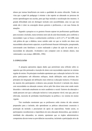 alunos por turmas beneficiaria em muito a qualidade do ensino oferecido. Tendo em
vista que o papel do pedagogo é orientar e dar suporte ao educando no processo de
ensino aprendizagem nas escolas, para que haja inclusão e socialização dos mesmos. A
grande dificuldade está em distinguir inclusão com acessibilidade, uma vez que isso
ainda não é claro na concepção desses gestores e professores, e em suas formas de
atuações.
       Segundo a pesquisa se os gestores fossem esperar ter profissionais qualificados
para executar a inclusão, nunca teríamos nem sala de aula funcionando, pois conforme a
necessidade é que se busca o conhecimento conforme o art.8 § 4º e 5º da LDB, mais
vale prática do que a didática, nesse sentido cada vez que se recebe um aluno com
necessidades educacionais especiais, os profissionais buscam informações, pesquisando,
conversando com familiares e assim realizando o plano de ação de acordo com a
necessidade do educando. Avaliando-o sem comparar com os demais alunos, mas
valorizando o seu avanço. (BRASIL, 1996)


3. CONCLUSÃO


       A pesquisa apresentou alguns dados que permitiram uma reflexão sobre os
aspectos que têm permeado a inserção do aluno com necessidades especiais no sistema
regular de ensino. Os principais resultados apontaram que a educação inclusiva foi vista
pelos participantes sob diferentes enfoques, desde definições mais próximas dos
princípios de integração até definições mais relativas à educação inclusiva. O discurso
da maioria dos participantes evidencia uma posição favorável à inclusão dos alunos
com necessidades na educação comum, talvez pelo fato desse tema estar sendo muito
discutido e valorizado atualmente no meio acadêmico e social. Gestores da educação e
saúde parecem crer que a educação inclusiva é uma proposta viável, mas que, para ser
efetivada, necessita de profundas transformações na política e no sistema de ensino
vigente.
       Tais resultados mostraram que os professores estão cientes de não estarem
preparados para a inclusão, não aprenderam as práticas educacionais essenciais à
promoção da inclusão e precisariam do apoio de especialistas. Sendo assim, os
participantes reconheceram a importância de uma educação democrática, que atenda à
totalidade dos educandos; no entanto, apontaram que os órgãos administrativos
competentes devem tomar as providências necessárias, incluindo a participação ativa de
 