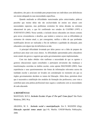 educadores, dos pais e da sociedade para proporcionar aos indivíduos com deficiências
um ensino adequado às suas necessidades específicas.
        Quando analisada as dificuldades mencionadas pelos entrevistados, pôde-se
perceber que muitas delas não são exclusividade do ensino aos alunos com
necessidades especiais, mas problemas existentes há várias décadas na estrutura
educacional do país, o que foi confirmado nos estudos de CASTRO (1997) e
JUSEVICIUS (2002). Nesse sentido, a inclusão desses educandos em classes comuns
gera novas circunstâncias e desafios, que tendem a somar-se com as dificuldades já
existentes do sistema atual, e, por conseguinte, ratifica a idéia de que profundas
modificações devem ser realizadas a fim de melhorar a qualidade da educação, para
educandos com algum tipo de deficiência ou não.
        A principal dificuldade levantada por deles parece ser a falta de preparo do
professor para atuar com esses alunos. As dificuldades apresentadas pelos educadores
neste estudo são graves e sugerem que ações governamentais sejam implementadas.
        Com tais dados obtidos vêm reafirmar a necessidade de que os agentes e
gestores educacionais sejam consultados e participem ativamente das mudanças e
transformações ocorridas no âmbito escolar, como aponta MACHADO (2003). Suas
experiências e seus questionamentos são fontes de informações relevantes acerca da
realidade escolar e precisam ser levados em consideração no momento em que os
órgãos governamentais decidem os rumos da Educação. Além disso, permitem dizer
que é necessária a redefinição dos modelos de formação dos professores, com vista a
contribuir para uma prática profissional mais segura e condizente com as necessidades
de cada educando.


4. REFERÊNCIAS
MANTOAN, M.T.E. Inclusão Escolar: O que é? Por quê? Como fazer? São Paulo:
Moderna, 2003, 96 p.


ARANHA, M. S.          Inclusão social e municipalização. Em E. MANZINI (Org),
Educação especial: temas atuais (pp.1-9). Marília: UNESP-Marília Publicações,
2000.
 
