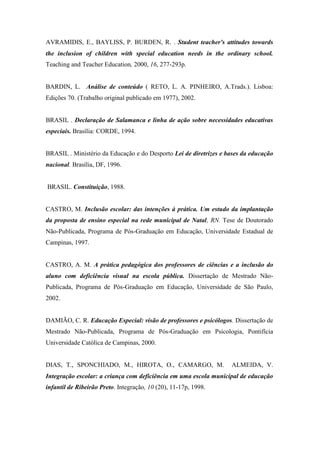 AVRAMIDIS, E., BAYLISS, P. BURDEN, R. . Student teacher's attitudes towards
the inclusion of children with special education needs in the ordinary school.
Teaching and Teacher Education, 2000, 16, 277-293p.


BARDIN, L. Análise de conteúdo ( RETO, L. A. PINHEIRO, A.Trads.). Lisboa:
Edições 70. (Trabalho original publicado em 1977), 2002.


BRASIL . Declaração de Salamanca e linha de ação sobre necessidades educativas
especiais. Brasília: CORDE, 1994.


BRASIL . Ministério da Educação e do Desporto Lei de diretrizes e bases da educação
nacional. Brasília, DF, 1996.


BRASIL. Constituição, 1988.


CASTRO, M. Inclusão escolar: das intenções à prática. Um estudo da implantação
da proposta de ensino especial na rede municipal de Natal, RN. Tese de Doutorado
Não-Publicada, Programa de Pós-Graduação em Educação, Universidade Estadual de
Campinas, 1997.


CASTRO, A. M. A prática pedagógica dos professores de ciências e a inclusão do
aluno com deficiência visual na escola pública. Dissertação de Mestrado Não-
Publicada, Programa de Pós-Graduação em Educação, Universidade de São Paulo,
2002.


DAMIÃO, C. R. Educação Especial: visão de professores e psicólogos. Dissertação de
Mestrado Não-Publicada, Programa de Pós-Graduação em Psicologia, Pontifícia
Universidade Católica de Campinas, 2000.


DIAS, T., SPONCHIADO, M., HIROTA, O., CAMARGO, M.                  ALMEIDA, V.
Integração escolar: a criança com deficiência em uma escola municipal de educação
infantil de Ribeirão Preto. Integração, 10 (20), 11-17p, 1998.
 