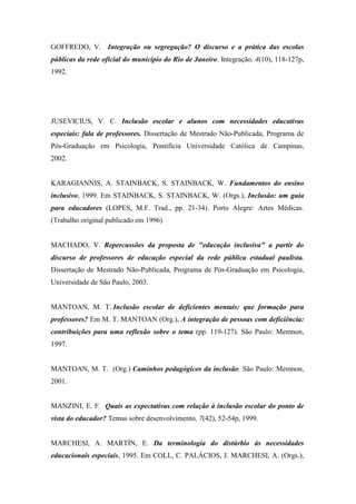 GOFFREDO, V. Integração ou segregação? O discurso e a prática das escolas
públicas da rede oficial do município do Rio de Janeiro. Integração, 4(10), 118-127p,
1992.




JUSEVICIUS, V. C. Inclusão escolar e alunos com necessidades educativas
especiais: fala de professores. Dissertação de Mestrado Não-Publicada, Programa de
Pós-Graduação em Psicologia, Pontifícia Universidade Católica de Campinas,
2002.


KARAGIANNIS, A. STAINBACK, S. STAINBACK, W. Fundamentos do ensino
inclusivo, 1999. Em STAINBACK, S. STAINBACK, W. (Orgs.), Inclusão: um guia
para educadores (LOPES, M.F. Trad., pp. 21-34). Porto Alegre: Artes Médicas.
(Trabalho original publicado em 1996)


MACHADO, V. Repercussões da proposta de "educação inclusiva" a partir do
discurso de professores de educação especial da rede pública estadual paulista.
Dissertação de Mestrado Não-Publicada, Programa de Pós-Graduação em Psicologia,
Universidade de São Paulo, 2003.


MANTOAN, M. T. Inclusão escolar de deficientes mentais: que formação para
professores? Em M. T. MANTOAN (Org.), A integração de pessoas com deficiência:
contribuições para uma reflexão sobre o tema (pp. 119-127). São Paulo: Memnon,
1997.


MANTOAN, M. T. (Org.) Caminhos pedagógicos da inclusão. São Paulo: Memnon,
2001.


MANZINI, E. F. Quais as expectativas com relação à inclusão escolar do ponto de
vista do educador? Temas sobre desenvolvimento, 7(42), 52-54p, 1999.


MARCHESI, A. MARTÍN, E. Da terminologia do distúrbio às necessidades
educacionais especiais, 1995. Em COLL, C. PALÁCIOS, J. MARCHESI, A. (Orgs.),
 