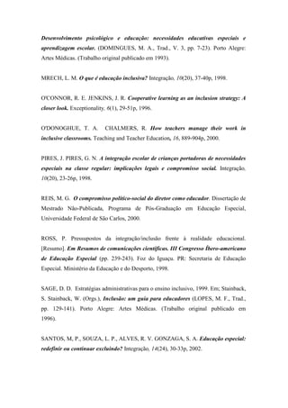 Desenvolvimento psicológico e educação: necessidades educativas especiais e
aprendizagem escolar. (DOMINGUES, M. A., Trad., V. 3, pp. 7-23). Porto Alegre:
Artes Médicas. (Trabalho original publicado em 1993).


MRECH, L. M. O que é educação inclusiva? Integração, 10(20), 37-40p, 1998.


O'CONNOR, R. E. JENKINS, J. R. Cooperative learning as an inclusion strategy: A
closer look. Exceptionality, 6(1), 29-51p, 1996.


O'DONOGHUE, T. A.          CHALMERS, R. How teachers manage their work in
inclusive classrooms. Teaching and Teacher Education, 16, 889-904p, 2000.


PIRES, J. PIRES, G. N. A integração escolar de crianças portadoras de necessidades
especiais na classe regular: implicações legais e compromisso social. Integração,
10(20), 23-26p, 1998.


REIS, M. G. O compromisso político-social do diretor como educador. Dissertação de
Mestrado Não-Publicada, Programa de Pós-Graduação em Educação Especial,
Universidade Federal de São Carlos, 2000.


ROSS, P. Pressupostos da integração/inclusão frente à realidade educacional.
[Resumo]. Em Resumos de comunicações científicas. III Congresso Íbero-americano
de Educação Especial (pp. 239-243). Foz do Iguaçu. PR: Secretaria de Educação
Especial. Ministério da Educação e do Desporto, 1998.


SAGE, D. D. Estratégias administrativas para o ensino inclusivo, 1999. Em; Stainback,
S. Stainback, W. (Orgs.), Inclusão: um guia para educadores (LOPES, M. F., Trad.,
pp. 129-141). Porto Alegre: Artes Médicas. (Trabalho original publicado em
1996).


SANTOS, M, P., SOUZA, L. P., ALVES, R. V. GONZAGA, S. A. Educação especial:
redefinir ou continuar excluindo? Integração, 14(24), 30-33p, 2002.
 