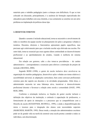 materiais para o trabalho pedagógico junto a crianças com deficiência. O que se tem
colocado em discussão, principalmente, é a ausência de formação especializada dos
educadores para trabalhar com essa clientela, e isso certamente se constitui em um sério
problema na implantação de políticas desse tipo.




2. DESENVOLVIMENTO


       Quando o assunto é inclusão educacional, torna-se necessário o envolvimento de
todos os membros da equipe escolar no planejamento de ações e programas voltados à
temática. Docentes, diretores e funcionários apresentam papéis específicos, mas
precisam agir coletivamente para que a inclusão escolar seja efetivada nas escolas. Por
outro lado, torna-se essencial que esses agentes dêem continuidade ao desenvolvimento
profissional e ao aprofundamento de estudos, visando à melhoria do sistema
educacional.
       Em relação aos gestores, cabe a eles tomar as providências – de caráter
administrativo – correspondentes e essenciais para efetivar a construção do projeto de
inclusão (ARANHA, 2000).
       Segundo ROSS (1998), o gestor de escola inclusiva deve envolver-se na
organização de reuniões pedagógicas, desenvolver ações voltadas aos temas relativos à
acessibilidade universal, às adaptações curriculares, bem como convocar profissionais
externos para dar suporte aos docentes e às atividades programadas. Além disso, o
administrador necessita ter uma liderança ativa, incentivar o desenvolvimento
profissional docente e favorecer a relação entre escola e comunidade (SAGE, 1999;
REIS, 2000).
       Conforme a orientação inclusiva, as funções do gestor escolar incluem a
definição dos objetivos da instituição, o estímulo à capacitação de professores, o
fornecimento de apoio às interações e a processos que se compatibilizem com a
filosofia da escola (SCHAFFNER, BUSWELL, 1999), e ainda a disponibilização dos
meios e recursos para a integração dos alunos com necessidades especiais
(MARCHESI, MARTÍN, 1995). Desse modo, a atuação dos administradores escolares
pode ser de grande valia na tarefa de construir uma escola pronta a atender a todos os
indivíduos, sem discriminação.
 