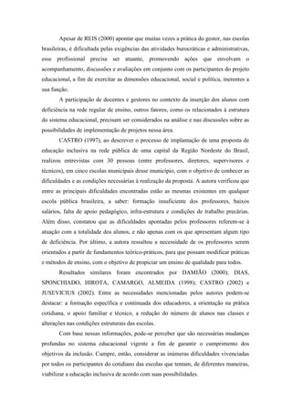 Apesar de REIS (2000) apontar que muitas vezes a prática do gestor, nas escolas
brasileiras, é dificultada pelas exigências das atividades burocráticas e administrativas,
esse profissional precisa ser atuante, promovendo ações que envolvam o
acompanhamento, discussões e avaliações em conjunto com os participantes do projeto
educacional, a fim de exercitar as dimensões educacional, social e política, inerentes a
sua função.
       A participação de docentes e gestores no contexto da inserção dos alunos com
deficiência na rede regular de ensino, outros fatores, como os relacionados à estrutura
do sistema educacional, precisam ser considerados na análise e nas discussões sobre as
possibilidades de implementação de projetos nessa área.
       CASTRO (1997), ao descrever o processo de implantação de uma proposta de
educação inclusiva na rede pública de uma capital da Região Nordeste do Brasil,
realizou entrevistas com 30 pessoas (entre professores, diretores, supervisores e
técnicos), em cinco escolas municipais desse município, com o objetivo de conhecer as
dificuldades e as condições necessárias à realização da proposta. A autora verificou que
entre as principais dificuldades encontradas estão as mesmas existentes em qualquer
escola pública brasileira, a saber: formação insuficiente dos professores, baixos
salários, falta de apoio pedagógico, infra-estrutura e condições de trabalho precárias.
Além disso, constatou que as dificuldades apontadas pelos professores referem-se à
atuação com a totalidade dos alunos, e não apenas com os que apresentam algum tipo
de deficiência. Por último, a autora ressaltou a necessidade de os professores serem
orientados a partir de fundamentos teórico-práticos, para que possam modificar práticas
e métodos de ensino, com o objetivo de propiciar um ensino de qualidade para todos.
       Resultados similares foram encontrados por DAMIÃO (2000); DIAS,
SPONCHIADO, HIROTA, CAMARGO, ALMEIDA (1998); CASTRO (2002) e
JUSEVICIUS (2002). Entre as necessidades mencionadas pelos autores podem-se
destacar: a formação específica e continuada dos educadores, a orientação na prática
cotidiana, o apoio familiar e técnico, a redução do número de alunos nas classes e
alterações nas condições estruturais das escolas.
       Com base nessas informações, pode-se perceber que são necessárias mudanças
profundas no sistema educacional vigente a fim de garantir o cumprimento dos
objetivos da inclusão. Cumpre, então, considerar as inúmeras dificuldades vivenciadas
por todos os participantes do cotidiano das escolas que tentam, de diferentes maneiras,
viabilizar a educação inclusiva de acordo com suas possibilidades.
 