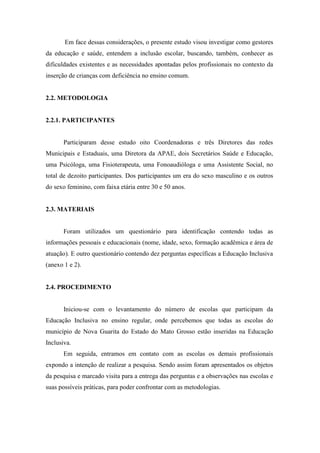 Em face dessas considerações, o presente estudo visou investigar como gestores
da educação e saúde, entendem a inclusão escolar, buscando, também, conhecer as
dificuldades existentes e as necessidades apontadas pelos profissionais no contexto da
inserção de crianças com deficiência no ensino comum.


2.2. METODOLOGIA


2.2.1. PARTICIPANTES


       Participaram desse estudo oito Coordenadoras e três Diretores das redes
Municipais e Estaduais, uma Diretora da APAE, dois Secretários Saúde e Educação,
uma Psicóloga, uma Fisioterapeuta, uma Fonoaudióloga e uma Assistente Social, no
total de dezoito participantes. Dos participantes um era do sexo masculino e os outros
do sexo feminino, com faixa etária entre 30 e 50 anos.


2.3. MATERIAIS


       Foram utilizados um questionário para identificação contendo todas as
informações pessoais e educacionais (nome, idade, sexo, formação acadêmica e área de
atuação). E outro questionário contendo dez perguntas específicas a Educação Inclusiva
(anexo 1 e 2).


2.4. PROCEDIMENTO


       Iniciou-se com o levantamento do número de escolas que participam da
Educação Inclusiva no ensino regular, onde percebemos que todas as escolas do
município de Nova Guarita do Estado do Mato Grosso estão inseridas na Educação
Inclusiva.
       Em seguida, entramos em contato com as escolas os demais profissionais
expondo a intenção de realizar a pesquisa. Sendo assim foram apresentados os objetos
da pesquisa e marcado visita para a entrega das perguntas e a observações nas escolas e
suas possíveis práticas, para poder confrontar com as metodologias.
 