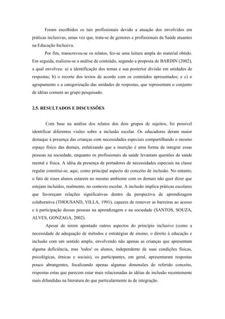 Foram escolhidos os tais profissionais devido a atuação dos envolvidos em
práticas inclusivas, umas vez que, trata-se de gestores e profissionais da Saúde atuantes
na Educação Inclusiva.
      Por fim, transcreveu-se os relatos, fez-se uma leitura ampla do material obtido.
Em seguida, realizou-se a análise de conteúdo, segundo a proposta de BARDIN (2002),
a qual envolveu: a) a identificação dos temas e sua posterior divisão em unidades de
respostas; b) o recorte dos textos de acordo com os conteúdos apresentados; e c) o
agrupamento e a categorização das unidades de respostas, que representam o conjunto
de idéias comuns ao grupo pesquisado.


2.5. RESULTADOS E DISCUSSÕES


       Com base na análise dos relatos dos dois grupos de sujeitos, foi possível
identificar diferentes visões sobre a inclusão escolar. Os educadores deram maior
destaque à presença das crianças com necessidades especiais compartilhando o mesmo
espaço físico das demais, enfatizando que a inserção é uma forma de integrar essas
pessoas na sociedade, enquanto os profissionais da saúde levantam questões de saúde
mental e física. A idéia da presença de portadores de necessidades especiais na classe
regular constitui-se, aqui, como principal aspecto do conceito de inclusão. No entanto,
o fato de esses alunos estarem no mesmo ambiente com os demais não quer dizer que
estejam incluídos, realmente, no contexto escolar. A inclusão implica práticas escolares
que favoreçam relações significativas dentro da perspectiva de aprendizagem
colaborativa (THOUSAND, VILLA, 1991), capazes de remover as barreiras ao acesso
e à participação dessas pessoas na aprendizagem e na sociedade (SANTOS, SOUZA,
ALVES, GONZAGA, 2002).
       Apesar de terem apontado outros aspectos do princípio inclusivo (como a
necessidade de adequação de métodos e estratégias de ensino, o direito à educação e
inclusão com um sentido amplo, envolvendo não apenas as crianças que apresentam
alguma deficiência, mas 'todos' os alunos, independente de suas condições físicas,
psicológicas, étnicas e sociais), os participantes, em geral, apresentaram respostas
pouco abrangentes, focalizando apenas algumas dimensões do referido conceito,
respostas estas que parecem estar mais relacionadas às idéias de inclusão recentemente
mais difundidas na literatura do que particularmente às de integração.
 