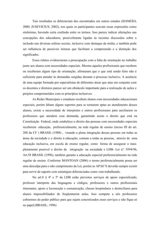Tais resultados se diferenciam dos encontrados em outros estudos (DAMIÃO,
2000; JUSEVICIUS, 2002), nos quais os participantes usavam essas expressões como
sinônimas, havendo certa confusão entre os termos. Isso parece indicar alterações nas
concepções dos educadores, possivelmente ligadas às recentes discussões sobre a
inclusão nas diversas esferas sociais, inclusive com destaque da mídia; e também pode
ser influência de possíveis leituras que facilitam a compreensão e a distinção dos
significados.
       Esses relatos evidenciaram a preocupação com a falta de orientação no trabalho
junto aos alunos com necessidades especiais. Mesmo aqueles profissionais que recebem
ou receberam algum tipo de orientação, afirmaram que o que está sendo feito não é
suficiente para atender às demandas surgidas durante o processo inclusivo. A ausência
de uma equipe formada por especialistas de diferentes áreas que atue em conjunto com
os docentes e diretores parece ser um obstáculo importante para a realização de ações e
projetos comprometidos com os princípios inclusivos.
       As Redes Municipais e estaduais recebem alunos com necessidades educacionais
especiais, porém faltam alguns suportes para se tornarem aptas ao atendimento desses
alunos, existe a necessidade de interpretes e outros profissionais para auxiliarem os
professores que atendem essa demanda, garantindo assim o direito que está na
Constituição Federal, onde estabelece o direito das pessoas com necessidades especiais
receberem educação, preferencialmente, na rede regular de ensino (inciso III do art.
208 da CF ) BRASIL (1988) , visando a plena integração dessas pessoas em todas as
áreas da sociedade e o direito à educação, comum a todas as pessoas, através de uma
educação inclusiva, em escola de ensino regular, como forma de assegurar o mais
plenamente possível o direito de integração na sociedade e LDB- Lei nº. 9394/96,
Art.58 BRASIL (1996), também garante a educação especial preferencialmente na rede
regular de ensino. Conforme MANTOAN (2006) o termo preferencialmente possa ser
uma desculpa para o não cumprimento da Lei, porém as APAE’S deverão sempre existir
para servir de suporte com estratégias diferenciadas como vem trabalhando.
       No art.8 § 4º e 5º da LDB estão previstos serviços de apoio especializado,
professor interprete das linguagens e códigos, professores e outros profissionais
itinerantes, apoio a locomoção e comunicação, classes hospitalares e domiciliares para
alunos impossibilitados de freqüentarem aulas. Isso compete a nós professores
cobrarmos do poder público para que sejam concretizados esses serviços e não fique só
no papel.(BRASIL, 1996)
 