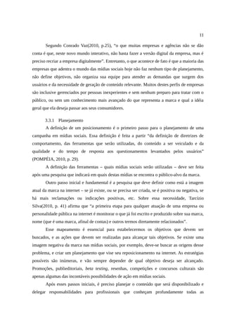 11

       Segundo Conrado Vaz(2010, p.25), “o que muitas empresas e agências não se dão
conta é que, neste novo mundo interativo, não basta fazer a versão digital da empresa, mas é
preciso recriar a empresa digitalmente”. Entretanto, o que acontece de fato é que a maioria das
empresas que adentra o mundo das mídias sociais hoje não faz nenhum tipo de planejamento,
não define objetivos, não organiza sua equipe para atender as demandas que surgem dos
usuários e da necessidade de geração de conteúdo relevante. Muitos destes perfis de empresas
são inclusive gerenciados por pessoas inexperientes e sem nenhum preparo para tratar com o
público, ou sem um conhecimento mais avançado do que representa a marca e qual a idéia
geral que ela deseja passar aos seus consumidores.

       3.3.1 Planejamento
       A definição de um posicionamento é o primeiro passo para o planejamento de uma
campanha em mídias sociais. Essa definição é feita a partir “da definição de diretrizes de
comportamento, das ferramentas que serão utilizadas, do conteúdo a ser veiculado e da
qualidade e do tempo de resposta aos questionamentos levantados pelos usuários”
(POMPÉIA, 2010, p. 29).
       A definição das ferramentas – quais mídias sociais serão utilizadas – deve ser feita
após uma pesquisa que indicará em quais destas mídias se encontra o público-alvo da marca.
       Outro passo inicial e fundamental é a pesquisa que deve definir como está a imagem
atual da marca na internet – se já existe, ou se precisa ser criada, se é positiva ou negativa, se
há mais reclamações ou indicações positivas, etc. Sobre essa necessidade, Tarcízio
Silva(2010, p. 41) afirma que “a primeira etapa para qualquer atuação de uma empresa ou
personalidade pública na internet é monitorar o que já foi escrito e produzido sobre sua marca,
nome (que é uma marca, afinal de contas) e outros termos diretamente relacionados”.
       Esse mapeamento é essencial para estabelecermos os objetivos que devem ser
buscados, e as ações que devem ser realizadas para alcançar tais objetivos. Se existe uma
imagem negativa da marca nas mídias sociais, por exemplo, deve-se buscar as origens desse
problema, e criar um planejamento que vise seu reposicionamento na internet. As estratégias
possíveis são inúmeras, e vão sempre depender de qual objetivo deseja ser alcançado.
Promoções, publieditoriais, beta testing, resenhas, competições e concursos culturais são
apenas algumas das incontáveis possibilidades de ação em mídias sociais.
       Após esses passos iniciais, é preciso planejar o conteúdo que será disponibilizado e
delegar responsabilidades para profissionais que conheçam profundamente todas as
 