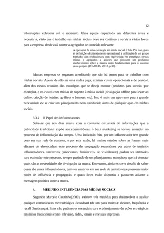 12

informações coletadas até o momento. Uma equipe capacitada em diferentes áreas é
necessária, visto que o trabalho em mídias sociais deve ser contínuo e servir a vários focos
para a empresa, desde call center a agregador de conteúdo relevante.
                                     A operação de uma estratégia em mídia social é 24h. Por isso, para
                                     as definições de planejamento operacional, a utilização de um grupo
                                     formado com profissionais com experiência em estratégias nestas
                                     mídias e agregados a àqueles que possuem um profundo
                                     conhecimento sobre a marca serão fundamentais para o sucesso
                                     deste projeto (POMPÉIA, 2010, p.30).


       Muitas empresas se enganam acreditando que não há custos para se trabalhar com
mídias sociais. Apesar de não ser uma mídia paga, existem custos operacionais e de pessoal,
além dos custos oriundos das estratégias que se deseja montar (produtos para sorteio, por
exemplo), e os custos com mídias de suporte à mídia social (divulgação offline para levar ao
online, criação de hotsites, gráficos e banners, etc). Isso é mais um agravante para a grande
necessidade de se criar um planejamento bem estruturado antes de qualquer ação em mídias
sociais.

       3.3.2 O Papel dos Influenciadores
       Sabe-se que nos dias atuais, com a constante enxurrada de informações que a
publicidade tradicional expõe aos consumidores, o buzz marketing se tornou essencial no
processo de influenciação da compra. Uma indicação feita por um influenciador tem grande
peso em sua rede de contatos, e por esta razão, há muitos estudos sobre as formas mais
eficazes de desencadear esse processo de propagação espontânea por parte de usuários
influenciadores. Incentivos (emocionais, financeiros, de visibilidade) podem ser utilizados
para estimular este processo, sempre partindo de um planejamento minucioso que irá detectar
quais são as necessidades de divulgação da marca. Entretanto, ainda existe o desafio de saber
quem são esses influenciadores, quais os usuários em sua rede de contatos que possuem maior
poder de influência e propagação, e quais deles estão dispostos a passarem adiante a
mensagem positiva sobre a marca.

       4.     MEDINDO INFLUÊNCIA NAS MÍDIAS SOCIAIS

       Segundo Marcelo Coutinho(2009), existem três medidas para desenvolver e avaliar
qualquer comunicação mercadológica Broadcast (de um para muitos): alcance, frequência e
recall (lembrança). Estes são parâmetros essenciais para o planejamento de ações estratégicas
em meios tradicionais como televisão, rádio, jornais e revistas impressas.
 