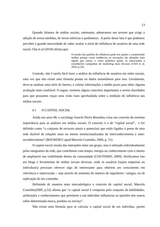 13

       Quando falamos de mídias sociais, entretanto, adentramos um terreno que exige a
adoção de novas medidas, de novas métricas e parâmetros. A partir desse fato é que podemos
perceber a grande necessidade de saber avaliar o nível de influência de usuários de uma rede
social. Cha et al (2010) afirma que:
                                       O estudo dos padrões de influência pode nos ajudar a compreender
                                       melhor porque certas tendências ou inovações são adotadas mais
                                       rápido que outras, e como podemos ajudar os anunciantes a
                                       conceberem campanhas de marketing mais eficazes (CHA et al,
                                       2010, p.10).

       Contudo, não é tarefa fácil fazer a análise da influência de usuários em redes sociais,
uma vez que não existe uma fórmula pronta ou dados instantâneos para isso. Geralmente,
deve-se analisar uma série de fatores, e coletar informações a médio prazo para obter alguma
avaliação mais confiável. A seguir, veremos alguns conceitos importantes a serem elucidados
para que possamos traçar uma visão mais aprofundada sobre a medição de influência nas
mídias sociais.

       4.1    O CAPITAL SOCIAL

       Ainda nos anos 80, o sociólogo francês Pierre Bourdieu criou um conceito de extrema
importância para as análises em mídias sociais. O conceito é o de “capital social”, e foi
definido como “o conjunto de recursos atuais e potenciais que estão ligados à posse de uma
rede durável de relações mais ou menos institucionalizadas de interconhecimento e inter-
reconhecimento” (BOURDIEU apud Marcelo Coutinho, 2009, p. 51).
       O capital social resulta das interações entre um grupo, mas é utilizado individualmente
pelos integrantes da rede, que contribuem com tempo, energia ou conhecimento com o intuito
de ampliarem sua visibilidade dentro da comunidade (COUTINHO, 2009). Verificamos isto
em blogs e ferramentas de mídias sociais diversas, onde os usuários (sejam empresas ou
individuais) precisam oferecer algo de interessante para obterem um crescimento em
relevância e repercussão – seja através do aumento do número de seguidores / amigos, ou da
replicação de seu conteúdo.
       Definindo de maneira mais mercadológica o conceito de capital social, Marcelo
Coutinho(2009, p.52) afirma que “o capital social é composto pelo conjunto de habilidades,
atribuições e conhecimentos que permitem a um indivíduo influenciar as opiniões dos outros
sobre determinada marca, produto ou serviço”.
       Não existe uma fórmula para se calcular o capital social de um indivíduo, porém
 