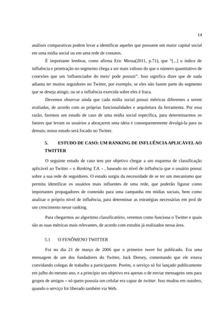 14

análises comparativas podem levar a identificar aqueles que possuem um maior capital social
em uma mídia social ou em uma rede de contatos.
       É importante lembrar, como afirma Eric Messa(2011, p.71), que “[...] o índice de
influência e penetração no segmento chega a ser mais valioso do que o número quantitativo de
conexões que um 'influenciador do meio' pode possuir”. Isso significa dizer que de nada
adianta ter muitos seguidores no Twitter, por exemplo, se eles não fazem parte do segmento
que se deseja atingir, ou se a influência exercida sobre eles é fraca.
       Devemos observar ainda que cada mídia social possui métricas diferentes a serem
avaliadas, de acordo com as próprias funcionalidades e arquitetura da ferramenta. Por essa
razão, faremos um estudo de caso de uma mídia social específica, para determinarmos os
fatores que levam os usuários a abraçarem uma ideia e consequentemente divulgá-la para os
demais; nosso estudo será focado no Twitter.

       5.      ESTUDO DE CASO: UM RANKING DE INFLUÊNCIA APLICÁVEL AO
       TWITTER

       O seguinte estudo de caso tem por objetivo chegar a um esquema de classificação
aplicável ao Twitter – o Ranking T.A. - , baseado no nível de influência que o usuário possui
sobre a sua rede de seguidores. O estudo surgiu da necessidade de se ter um mecanismo que
permita identificar os usuários mais influentes de uma rede, que poderão figurar como
importantes propagadores de conteúdo para uma campanha em mídias sociais, bem como
analisar o próprio nível de influência, para determinar as estratégias necessárias em prol de
um crescimento nesse ranking.

       Para chegarmos ao algoritmo classificatório, veremos como funciona o Twitter e quais
são as suas métricas mais relevantes, de acordo com estudos já realizados nessa área.


       5.1     O FENÔMENO TWITTER

       Foi no dia 21 de março de 2006 que o primeiro tweet foi publicado. Era uma
mensagem de um dos fundadores do Twitter, Jack Dorsey, comentando que ele estava
convidando colegas de trabalho a participarem. Porém, o serviço só foi lançado publicamente
em julho do mesmo ano, e a princípio seu objetivo era apenas o de enviar mensagens sms para
grupos de amigos – só quem possuía um celular era capaz de twittar. Isso mudou em outubro,
quando o serviço foi liberado também via Web.
 