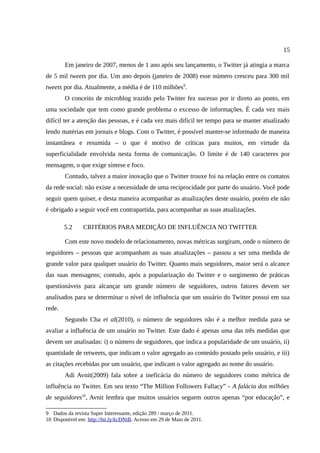 15

        Em janeiro de 2007, menos de 1 ano após seu lançamento, o Twitter já atingia a marca
de 5 mil tweets por dia. Um ano depois (janeiro de 2008) esse número cresceu para 300 mil
tweets por dia. Atualmente, a média é de 110 milhões9.
        O conceito de microblog trazido pelo Twitter fez sucesso por ir direto ao ponto, em
uma sociedade que tem como grande problema o excesso de informações. É cada vez mais
difícil ter a atenção das pessoas, e é cada vez mais difícil ter tempo para se manter atualizado
lendo matérias em jornais e blogs. Com o Twitter, é possível manter-se informado de maneira
instantânea e resumida – o que é motivo de críticas para muitos, em virtude da
superficialidade envolvida nesta forma de comunicação. O limite é de 140 caracteres por
mensagem, o que exige síntese e foco.
        Contudo, talvez a maior inovação que o Twitter trouxe foi na relação entre os contatos
da rede social: não existe a necessidade de uma reciprocidade por parte do usuário. Você pode
seguir quem quiser, e desta maneira acompanhar as atualizações deste usuário, porém ele não
é obrigado a seguir você em contrapartida, para acompanhar as suas atualizações.

        5.2     CRITÉRIOS PARA MEDIÇÃO DE INFLUÊNCIA NO TWITTER

        Com este novo modelo de relacionamento, novas métricas surgiram, onde o número de
seguidores – pessoas que acompanham as suas atualizações – passou a ser uma medida de
grande valor para qualquer usuário do Twitter. Quanto mais seguidores, maior será o alcance
das suas mensagens; contudo, após a popularização do Twitter e o surgimento de práticas
questionáveis para alcançar um grande número de seguidores, outros fatores devem ser
analisados para se determinar o nível de influência que um usuário do Twitter possui em sua
rede.
        Segundo Cha et al(2010), o número de seguidores não é a melhor medida para se
avaliar a influência de um usuário no Twitter. Este dado é apenas uma das três medidas que
devem ser analisadas: i) o número de seguidores, que indica a popularidade de um usuário, ii)
quantidade de retweets, que indicam o valor agregado ao conteúdo postado pelo usuário, e iii)
as citações recebidas por um usuário, que indicam o valor agregado ao nome do usuário.
        Adi Avnit(2009) fala sobre a ineficácia do número de seguidores como métrica de
influência no Twitter. Em seu texto “The Million Followers Fallacy” - A falácia dos milhões
de seguidores10, Avnit lembra que muitos usuários seguem outros apenas “por educação”, e

9 Dados da revista Super Interessante, edição 289 / março de 2011.
10 Disponível em: http://bit.ly/kcDNtB. Acesso em 29 de Maio de 2011.
 