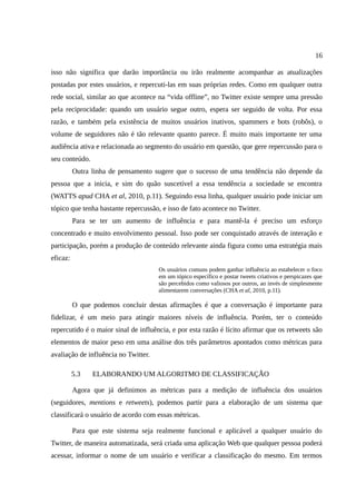 16

isso não significa que darão importância ou irão realmente acompanhar as atualizações
postadas por estes usuários, e repercuti-las em suas próprias redes. Como em qualquer outra
rede social, similar ao que acontece na “vida offline”, no Twitter existe sempre uma pressão
pela reciprocidade: quando um usuário segue outro, espera ser seguido de volta. Por essa
razão, e também pela existência de muitos usuários inativos, spammers e bots (robôs), o
volume de seguidores não é tão relevante quanto parece. É muito mais importante ter uma
audiência ativa e relacionada ao segmento do usuário em questão, que gere repercussão para o
seu conteúdo.
          Outra linha de pensamento sugere que o sucesso de uma tendência não depende da
pessoa que a inicia, e sim do quão suscetível a essa tendência a sociedade se encontra
(WATTS apud CHA et al, 2010, p.11). Seguindo essa linha, qualquer usuário pode iniciar um
tópico que tenha bastante repercussão, e isso de fato acontece no Twitter.
          Para se ter um aumento de influência e para mantê-la é preciso um esforço
concentrado e muito envolvimento pessoal. Isso pode ser conquistado através de interação e
participação, porém a produção de conteúdo relevante ainda figura como uma estratégia mais
eficaz:
                                      Os usuários comuns podem ganhar influência ao estabelecer o foco
                                      em um tópico específico e postar tweets criativos e perspicazes que
                                      são percebidos como valiosos por outros, ao invés de simplesmente
                                      alimentarem conversações (CHA et al, 2010, p.11).

          O que podemos concluir destas afirmações é que a conversação é importante para
fidelizar, é um meio para atingir maiores níveis de influência. Porém, ter o conteúdo
repercutido é o maior sinal de influência, e por esta razão é lícito afirmar que os retweets são
elementos de maior peso em uma análise dos três parâmetros apontados como métricas para
avaliação de influência no Twitter.

          5.3   ELABORANDO UM ALGORITMO DE CLASSIFICAÇÃO

          Agora que já definimos as métricas para a medição de influência dos usuários
(seguidores, mentions e retweets), podemos partir para a elaboração de um sistema que
classificará o usuário de acordo com essas métricas.

          Para que este sistema seja realmente funcional e aplicável a qualquer usuário do
Twitter, de maneira automatizada, será criada uma aplicação Web que qualquer pessoa poderá
acessar, informar o nome de um usuário e verificar a classificação do mesmo. Em termos
 
