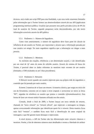 17

técnicos, será criado um script PHP para esta finalidade, e por essa razão estaremos limitados
pelas informações que o Twitter fornece aos desenvolvedores através de sua API (application
programming interface) pública. Usuários que possuem seus perfis privados (cerca de 8% do
total de usuários do Twitter, segundo pesquisas) serão desconsiderados, por não terem
informações acessíveis através da API pública.


       5.3.1 Parâmetro 1 – Número de Seguidores
       Como visto anteriormente, o número de seguidores deve fazer parte do cálculo da
influência de um usuário no Twitter, por representar o alcance que a informação passada por
este usuário vai atingir. Ter mais seguidores significa que a informação vai chegar a mais
pessoas.


       5.3.2 Parâmetro 2 – Mentions
       As mentions são citações, referências a um determinado usuário, e são identificadas
por um sinal de '@' antes do nome do referido usuário. Através do sistema de busca do
Twitter, é possível obter os dados referentes às mentions mais recentes de um usuário
(limitados a 1500 resultados ou até 3 dias precedentes).


       5.3.3 Parâmetro 3 - Retweets
       O Retweet ocorre quando um usuário repercute para sua própria rede de seguidores o
conteúdo que foi postado por outro usuário.

       Existem 2 maneiras de se fazer um retweet. A maneira clássica, que surgiu no início do
uso da ferramenta, consistia em se copiar o texto original, e acrescentar ao início as letras
“RT”, seguidas da referência ao usuário que postou o conteúdo (@nomedousuário). Esta
forma de fazer um retweet ainda é bastante utilizada nos dias atuais.

       Contudo, desde o final de 2009, o Twitter lançou um novo método de retweet,
chamado de “novo retweet” ou “retweet oficial”, que repercute a mensagem na íntegra,
apenas acrescentando informações que identificam quem fez o retweet. Desta maneira ficou
mais fácil “retuitar”, e também ficou mais fácil a identificação do autor original da
mensagem, o que lhe garante maior destaque e repercussão.

       A nível técnico, a API do Twitter não faz diferenciação entre retweets clássicos e
mentions. Porém, a fim de obtermos números mais detalhados e termos a liberdade de atribuir
 