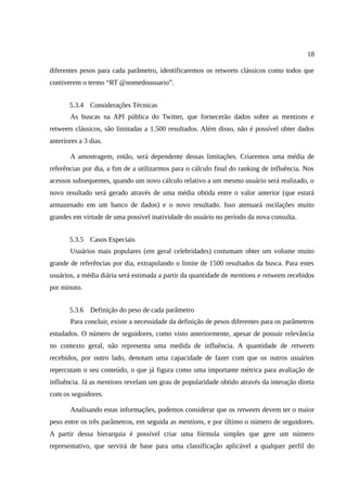 18

diferentes pesos para cada parâmetro, identificaremos os retweets clássicos como todos que
contiverem o termo “RT @nomedousuario”.


       5.3.4 Considerações Técnicas
       As buscas na API pública do Twitter, que fornecerão dados sobre as mentions e
retweets clássicos, são limitadas a 1.500 resultados. Além disso, não é possível obter dados
anteriores a 3 dias.

       A amostragem, então, será dependente dessas limitações. Criaremos uma média de
referências por dia, a fim de a utilizarmos para o cálculo final do ranking de influência. Nos
acessos subsequentes, quando um novo cálculo relativo a um mesmo usuário será realizado, o
novo resultado será gerado através de uma média obtida entre o valor anterior (que estará
armazenado em um banco de dados) e o novo resultado. Isso atenuará oscilações muito
grandes em virtude de uma possível inatividade do usuário no período da nova consulta.


       5.3.5 Casos Especiais
       Usuários mais populares (em geral celebridades) costumam obter um volume muito
grande de referências por dia, extrapolando o limite de 1500 resultados da busca. Para estes
usuários, a média diária será estimada a partir da quantidade de mentions e retweets recebidos
por minuto.


       5.3.6 Definição do peso de cada parâmetro
       Para concluir, existe a necessidade da definição de pesos diferentes para os parâmetros
estudados. O número de seguidores, como visto anteriormente, apesar de possuir relevância
no contexto geral, não representa uma medida de influência. A quantidade de retweets
recebidos, por outro lado, denotam uma capacidade de fazer com que os outros usuários
repercutam o seu conteúdo, o que já figura como uma importante métrica para avaliação de
influência. Já as mentions revelam um grau de popularidade obtido através da interação direta
com os seguidores.

       Analisando estas informações, podemos considerar que os retweets devem ter o maior
peso entre os três parâmetros, em seguida as mentions, e por último o número de seguidores.
A partir dessa hierarquia é possível criar uma fórmula simples que gere um número
representativo, que servirá de base para uma classificação aplicável a qualquer perfil do
 