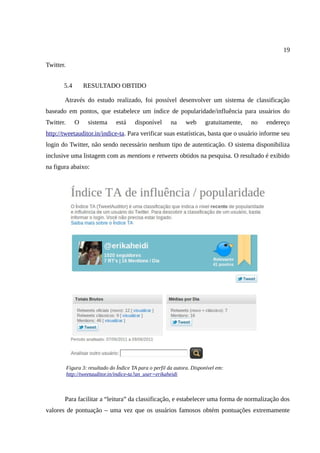 19

Twitter.


       5.4        RESULTADO OBTIDO

       Através do estudo realizado, foi possível desenvolver um sistema de classificação
baseado em pontos, que estabelece um índice de popularidade/influência para usuários do
Twitter.      O     sistema      está     disponível      na     web      gratuitamente,   no   endereço
http://tweetauditor.in/indice-ta. Para verificar suas estatísticas, basta que o usuário informe seu
login do Twitter, não sendo necessário nenhum tipo de autenticação. O sistema disponibiliza
inclusive uma listagem com as mentions e retweets obtidos na pesquisa. O resultado é exibido
na figura abaixo:




           Figura 3: resultado do Índice TA para o perfil da autora. Disponível em:
           http://tweetauditor.in/indice-ta?an_user=erikaheidi



       Para facilitar a “leitura” da classificação, e estabelecer uma forma de normalização dos
valores de pontuação – uma vez que os usuários famosos obtém pontuações extremamente
 