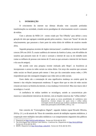 2


         1.     INTRODUÇÃO

         O crescimento da internet nas últimas décadas vem causando profundas
transformações na sociedade, criando novos paradigmas de relacionamento social e consumo
de mídias.
         Com o advento da WEB 2.0 – termo criado por Tim O'Reilly 2 para definir a nova
geração de sites que agregam conteúdo gerado pelos usuários – houve um “boom” de sites de
relacionamento, que passaram a fazer parte da rotina diária de milhões de usuários mundo
afora.
         Segundo pesquisas recentes de órgãos internacionais3, a audiência da internet no Brasil
cresceu 20% em 2010. É a maior audiência de internet da América Latina, com 40 milhões de
usuários que possuem mais de 15 anos e acessam a internet de casa ou do trabalho (sem
contar as milhares de pessoas com menos de 15 anos ou que acessam a internet de lan houses
e da casa de amigos).
         De acordo com uma pesquisa recente realizada pelo Ibope 4, os brasileiros já
incorporaram o acesso às redes sociais na rotina diária. Um terço dos usuários que acessam
redes sociais no Brasil passam pelo menos 1 hora por dia conectados nestas redes, e 29%
responderam que não conseguem imaginar suas vidas sem as redes sociais.
         Esses dados são a constatação de uma significativa mudança no cenário geral da
internet e das relações interpessoais modernas. É seguro dizer que os sites de redes sociais
criaram um marco na história da internet, e essa mudança é irreversível. Mas esse marco não é
tecnológico: é social.
         A confluência de mídias também se reconfigura, unindo as características pós-
massivas e naturalmente interativas da internet, com as funções massivas das “velhas mídias”.
                                       Mais do que apenas as novas possibilidades de confluência entre
                                       dispositivos, vivemos tempos nos quais novas e velhas mídias
                                       convergem através de pessoas que recebem e produzem informação de
                                       modo mais participativo (OLIVEIRA, 2010, p. 13)


         Este conceito de “Convergência Digital”, segundo Jenkins (apud Ricardo Oliveira,
2010 p. 21 ), se dá através do “fluxo de conteúdos através de múltiplos suportes midiáticos, à
cooperação entre múltiplos mercados midiáticos e ao comportamento migratório dos públicos
2 Disponível em http://oreil.ly/web2-definicao . Acesso em 18 de abril de 2011.
3 The 2010 Digital Year in Review Latin America - ComScore Inc. Disponívem em http://bit.ly/jHNXq6.
  Acesso em 18 de abril de 2011.
4 IBOPE. Disponível em http://bit.ly/ibope_redes2010 . Acesso em 18 de abril de 2011.
 