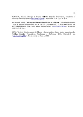 22

POMPÉIA, Rosário. Planejar é Preciso. #Mídias Sociais: Perspectivas, Tendências e
Reflexões. Disponível em: <http://bit.ly/kspROJ>. Acesso em 22 de Maio de 2011.

RECUERO, Raquel. Teoria das Redes e Redes Sociais na Internet: Considerações sobre o
Orkut, os Weblogs e os Fotologs. In: IV ENCONTRO DOS NÚCLEOS DE PESQUISA DA
XXVII INTERCOM, 2004, Porto Alegre. Disponível em <http://bit.ly/j7B9ex>. Acesso em
18 de Abril de 2011.

SILVA, Tarcízio. Monitoramento de Marcas e Conversações: alguns pontos para discussão.
#Mídias Sociais: Perspectivas, Tendências e Reflexões. 2010. Disponível em:
<http://bit.ly/kspROJ>. Acesso em 22 de Maio de 2011.
 