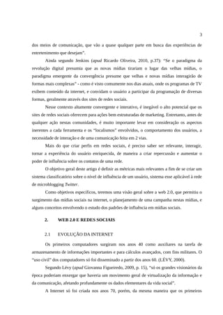 3

dos meios de comunicação, que vão a quase qualquer parte em busca das experiências de
entretenimento que desejam”.
       Ainda segundo Jenkins (apud Ricardo Oliveira, 2010, p.37): “Se o paradigma da
revolução digital presumia que as novas mídias tirariam o lugar das velhas mídias, o
paradigma emergente da convergência presume que velhas e novas mídias interagirão de
formas mais complexas” - como é visto comumente nos dias atuais, onde os programas de TV
exibem conteúdo da internet, e convidam o usuário a participar da programação de diversas
formas, geralmente através dos sites de redes sociais.
       Nesse contexto altamente convergente e interativo, é inegável o alto potencial que os
sites de redes sociais oferecem para ações bem estruturadas de marketing. Entretanto, antes de
qualquer ação nestas comunidades, é muito importante levar em consideração os aspectos
inerentes a cada ferramenta e os “localismos” envolvidos, o comportamento dos usuários, a
necessidade de interação e de uma comunicação feita em 2 vias.
       Mais do que criar perfis em redes sociais, é preciso saber ser relevante, interagir,
tornar a experiência do usuário enriquecida, de maneira a criar repercussão e aumentar o
poder de influência sobre os contatos de uma rede.
       O objetivo geral deste artigo é definir as métricas mais relevantes a fim de se criar um
sistema classificatório sobre o nível de influência de um usuário, sistema esse aplicável à rede
de microblogging Twitter.
       Como objetivos específicos, teremos uma visão geral sobre a web 2.0, que permitiu o
surgimento das mídias sociais na internet, o planejamento de uma campanha nestas mídias, e
alguns conceitos envolvendo o estudo dos padrões de influência em mídias sociais.

       2.     WEB 2.0 E REDES SOCIAIS


       2.1    EVOLUÇÃO DA INTERNET

       Os primeiros computadores surgiram nos anos 40 como auxiliares na tarefa de
armazenamento de informações importantes e para cálculos avançados, com fins militares. O
“uso civil” dos computadores só foi disseminado a partir dos anos 60. (LÉVY, 2000).
       Segundo Lévy (apud Giovanna Figueiredo, 2009, p. 15), “só os grandes visionários da
época poderiam enxergar que haveria um movimento geral de virtualização da informação e
da comunicação, afetando profundamente os dados elementares da vida social”.
       A Internet só foi criada nos anos 70, porém, da mesma maneira que os primeiros
 