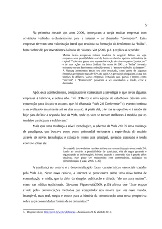 5

        Na primeira metade dos anos 2000, começaram a surgir muitas empresas com
atividades voltadas exclusivamente para a internet – as chamadas “pontocom”. Estas
empresas tiveram uma valorização irreal que resultou na formação do fenômeno da “bolha”,
bem conhecido por investidores da bolsa de valores. Vaz (2008, p.31) explica o ocorrido:
                                   Muitas destas empresas tinham modelos de negócio falhos, ou seja,
                                   empresas sem possibilidade real de lucro recebendo aportes milionários de
                                   capital. Tudo isto gerou uma supervalorização de tais empresas “pontocom”
                                   e de suas ações na bolsa (bolha). Em maio de 2001, a “bolha” formada
                                   estourou em um fenômeno conhecido como o “estouro da bolha da internet”.
                                   A Nasdaq apresentou então seu pior resultado, com ações de algumas
                                   empresas perdendo mais de 90% do valor. Os prejuízos chegaram à casa dos
                                   trilhões de dólares. Várias empresas fecharam suas portas e termos como
                                   “internet” e “PontoCom” passaram a ser associados a medo, crise e
                                   demissão.


        Após esse acontecimento, pesquisadores começaram a investigar o que levou algumas
empresas à falência, e outras não. Tim O'Reilly e uma equipe de estudiosos criaram uma
convenção para discutir o assunto, que foi chamada “Web 2.0 Conference” (o evento continua
a ser realizado anualmente até os dias atuais). A partir daí, o termo se espalhou e é usado até
hoje para definir a segunda fase da Web, onde os sites se tornam melhores à medida que os
usuários participam e colaboram.5
        Mais que uma mudança a nível tecnológico, o advento da Web 2.0 foi uma mudança
de paradigma, que buscava como ponto primordial enriquecer a experiência do usuário
através de novas tecnologias e colocá-lo como ator principal, gerando conteúdo e tendo
controle sobre ele.
                                   O conteúdo dos websites também sofreu um enorme impacto com a web 2.0,
                                   dando ao usuário a possibilidade de participar, via de regra gerando e
                                   organizando as informações. Mesmo quando o conteúdo não é gerado pelos
                                   usuários, este pode ser enriquecido com comentários, avaliação ou
                                   personalização. (VAZ, 2008, p. 30)

        A confiança no usuário e a descentralização foram características essenciais trazidas
pela Web 2.0. Neste novo cenário, a internet se posicionava como uma nova forma de
comunicação e mídia, que ia além da simples publicação e difusão “de um para muitos”,
como nas mídias tradicionais. Giovanna Figueiredo(2009, p.15) afirma que “Esse espaço
criado pelas comunicações mediadas por computador nos mostra que um novo mundo,
intangível, mas real, surgiu e trouxe para a história da comunicação uma nova perspectiva
sobre as já consolidadas formas de se comunicar.”


5 Disponível em http://oreil.ly/web2-definicao . Acesso em 20 de abril de 2011.
 