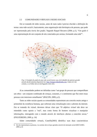 6

        2.2     COMUNIDADES VIRTUAIS E REDES SOCIAIS

        Em se tratando de redes sociais, antes de mais nada é preciso elucidar a definição do
termo: uma rede social é, basicamente, uma organização não hierárquica de pessoas, que pode
ser representada pela teoria dos grafos. Segundo Raquel Recuero (2004, p.1), “Um grafo é
uma representação de um conjunto de nós conectados por arestas, formando uma rede6”.




           Fig. 2: Exemplo de grafo de uma rede social (neste caso, do LinkedIn da autora), gerado
           através da ferramenta disponível em: http://inmaps.linkedinlabs.com. Cada nó é um
           contato, e as linhas são as interligações entre eles.



        Já as comunidades podem ser definidas como “um grupo de pessoas que compartilham
um ethos - um conjunto combinado de crenças, costumes, e o sentimento que flui entre essas
pessoas com interesses semelhantes” (BACON, 2009, p.2).
        Tanto as redes sociais quanto as comunidades representam um conceito muito antigo e
primordial da existência humana, que sofreram uma virtualização com o advento da internet.
Em se tratando do virtual, devemos deixar claro que “O adjetivo virtual não deve ser
entendido como oposto a "real", mas como forma do homem visualizar e manipular
informações, interagindo com o mundo através de interfaces abertas a conexões novas.”
(FIGUEIREDO, 2009, p. 14)
        Sobre comunidades virtuais, Castells(2003) identifica suas duas características

6 Os nós representam as pessoas, e as arestas são os laços gerados através da interação social (RECUERO,
  2004, p.3)
 