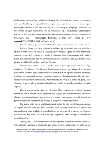 7

fundamentais e motivadoras: a liberdade de expressão de muitos para muitos, e a formação
autônoma de redes, que é a possibilidade que qualquer pessoa tem de encontrar a sua própria
destinação na internet, e não a encontrando, de criar e divulgar a sua própria informação, o
que permite a criação de uma nova rede ou comunidade. “[...] assim, embora extremamente
diversa em seu conteúdo, a fonte comunitária da Internet a caracteriza de fato como um meio
tecnológico     para    a    comunicação        horizontal     e    uma     nova     forma      de    livre
expressão.”(CASTELLS, 2003, p.49, grifo nosso)
        Podemos afirmar que uma comunidade virtual pode conter uma ou mais redes sociais.
        Partindo desses conceitos, podemos considerar que o primeiro site que permitiu a
criação de redes sociais na web foi o Geocities, criado em 1994 (apesar de outras ferramentas
existentes como IRC e grupos de e-mails já figurarem como ferramentas de rede social).
Como dito anteriormente, este site permitia aos usuários cadastrados a criação de um website
pessoal, com liberdade total de conteúdo e formato.
        Baseado neste modelo criado pelo Geocities é que surgiram os primeiros blogs,
datados de 1997. O termo veio da junção de duas palavras: web + log, pois de início eles eram
basicamente utilizados como uma espécie de diário virtual. Com o passar dos anos, entretanto,
evoluíram de simples diários para verdadeiras publicações digitais com conteúdo relevante e
interatividade através de comentários. Diferentemente das revistas e jornais em papel, ali o
visitante era encorajado a participar, deixando sua opinião ou complementando o conteúdo
exposto.
        Com o surgimento de sites que ofereciam blogs gratuitos aos usuários 7, pessoas
comuns de todo o mundo tinham a possibilidade de gerar seu próprio conteúdo, sem custo
algum, e sem a necessidade de conhecimentos avançados (como acontecia no Geocities). As
possibilidades eram incontáveis, e o número de blogueiros cresceu rapidamente.
        Era natural então que se estabelecesse uma espécie de rede entre blogs com assuntos
de alguma maneira correlatos. Estas pequenas redes de blogs correlatos não precisavam
necessariamente estar atreladas a uma plataforma ou site específico, mas se interligavam,
formando uma rede maior. Essa rede maior, que compreendia todos os blogs, ficou conhecida
como Blogosfera.
        A Blogosfera é “um sistema complexo, auto-regulado, extraordinariamente dinâmico e
especialmente perceptível à informação que produz os meios tradicionais, em particular no

7 O Blogger surgiu em 1999 como a primeira ferramenta de blog gratuita, o que permitiu a popularização do
  formato. Disponível em: http://pt.wikipedia.org/wiki/Blogger. Acesso em 23 de abril de 2011.
 